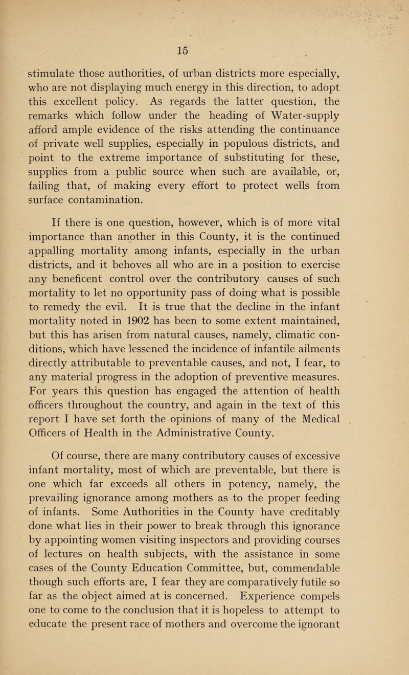 stimulate those authorities, of urban districts more especially, who are not displaying much energy in this direction, to adopt this excellent policy. As regards the latter question, the remarks which follow under the heading of Water-supply afford ample evidence of the risks attending the continuance of private well supplies, especially in populous districts, and point to the extreme importance of substituting for these, supplies from a public source when such are available, or, failing that, of making every effort to protect wells from surface contamination. If there is one question, however, which is of more vital importance than another in this County, it is the continued appalling mortality among infants, especially in the urban districts, and it behoves all who are in a position to exercise any beneficent control over the contributory causes of such mortality to let no opportunity pass of doing what is possible to remedy the evil. It is true that the decline in the infant mortality noted in 1902 has been to some extent maintained, but this has arisen from natural causes, namely, climatic con¬ ditions, which have lessened the incidence of infantile ailments directly attributable to preventable causes, and not, I fear, to any material progress in the adoption of preventive measures. For years this question has engaged the attention of health officers throughout the country, and again in the text of this report I have set forth the opinions of many of the Medical Officers of Health in the Administrative County. Of course, there are many contributory causes of excessive infant mortality, most of which are preventable, but there is one which far exceeds all others in potency, namely, the prevailing ignorance among mothers as to the proper feeding of infants. Some Authorities in the County have creditably done what lies in their power to break through this ignorance by appointing women visiting inspectors and providing courses of lectures on health subjects, with the assistance in some cases of the County Education Committee, but, commendable though such efforts are, I fear they are comparatively futile so far as the object aimed at is concerned. Experience compels one to come to the conclusion that it is hopeless to attempt to educate the present race of mothers and overcome the ignorant