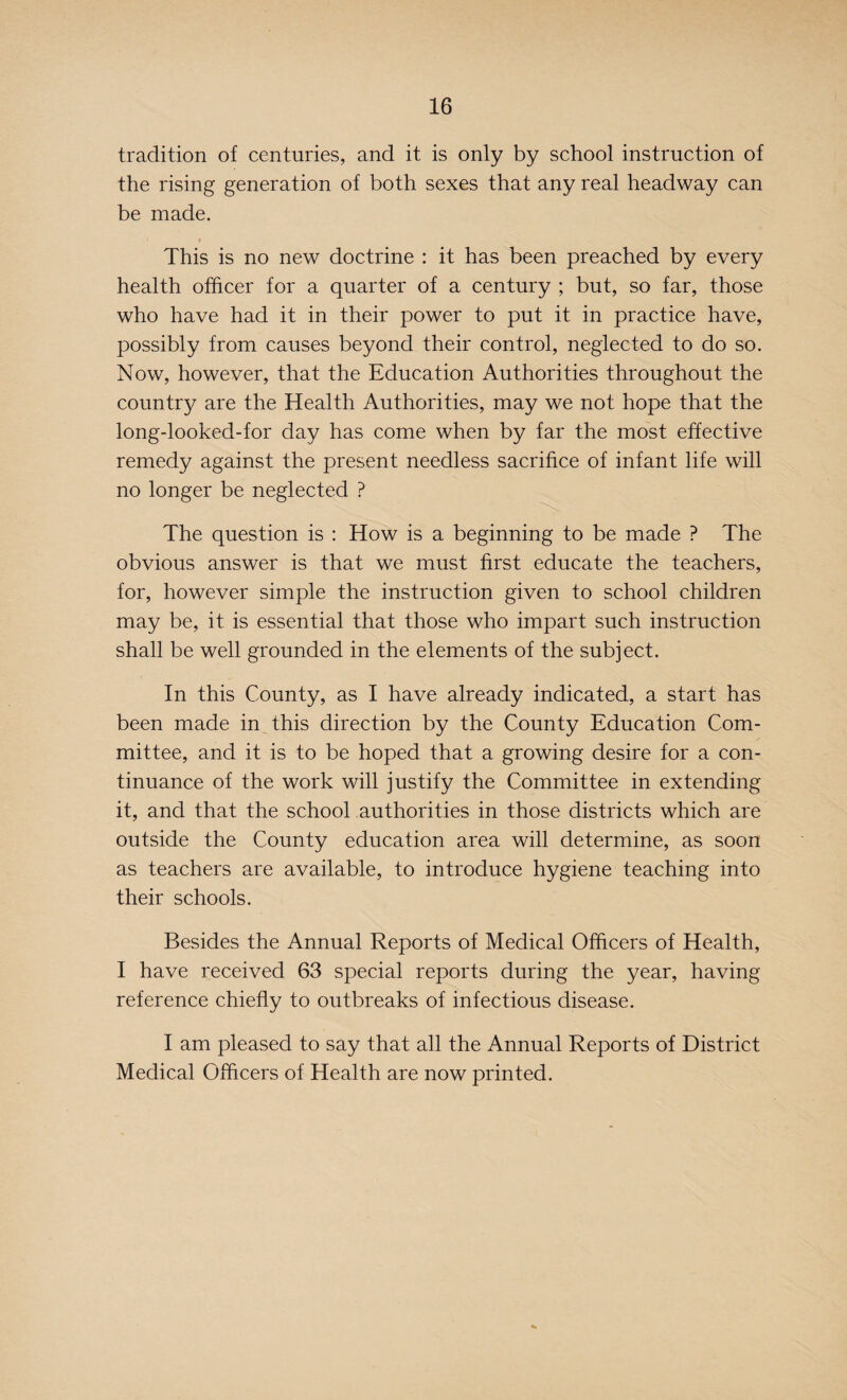 tradition of centuries, and it is only by school instruction of the rising generation of both sexes that any real headway can be made. This is no new doctrine : it has been preached by every health officer for a quarter of a century ; but, so far, those who have had it in their power to put it in practice have, possibly from causes beyond their control, neglected to do so. Now, however, that the Education Authorities throughout the country are the Health Authorities, may we not hope that the long-looked-for day has come when by far the most effective remedy against the present needless sacrifice of infant life will no longer be neglected ? The question is : How is a beginning to be made ? The obvious answer is that we must first educate the teachers, for, however simple the instruction given to school children may be, it is essential that those who impart such instruction shall be well grounded in the elements of the subject. In this County, as I have already indicated, a start has been made in this direction by the County Education Com¬ mittee, and it is to be hoped that a growing desire for a con¬ tinuance of the work will justify the Committee in extending it, and that the school authorities in those districts which are outside the County education area will determine, as soon as teachers are available, to introduce hygiene teaching into their schools. Besides the Annual Reports of Medical Officers of Health, I have received 63 special reports during the year, having reference chiefly to outbreaks of infectious disease. I am pleased to say that all the Annual Reports of District Medical Officers of Health are now printed.