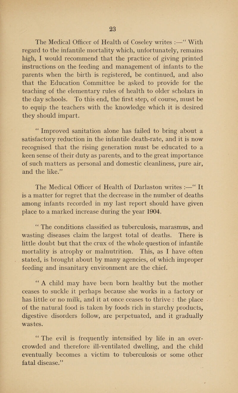 The Medical Officer of Health of Coseley writes :—“ With regard to the infantile mortality which, unfortunately, remains high, I would recommend that the practice of giving printed instructions on the feeding and management of infants to the parents when the birth is registered, be continued, and also that the Education Committee be asked to provide for the teaching of the elementary rules of health to older scholars in the day schools. To this end, the first step, of course, must be to equip the teachers with the knowledge which it is desired they should impart. “ Improved sanitation alone has failed to bring about a satisfactory reduction in the infantile death-rate, and it is now recognised that the rising generation must be educated to a keen sense of their duty as parents, and to the great importance of such matters as personal and domestic cleanliness, pure air, and the like.” The Medical Officer of Health of Darlaston writes :—“ It is a matter for regret that the decrease in the number of deaths among infants recorded in my last report should have given place to a marked increase during the year 1904. “ The conditions classified as tuberculosis, marasmus, and wasting diseases claim the largest total of deaths. There is little doubt but that the crux of the whole question of infantile mortality is atrophy or malnutrition. This, as I have often stated, is brought about by many agencies, of which improper feeding and insanitary environment are the chief. “ A child may have been born healthy but the mother ceases to suckle it perhaps because she works in a factory or has little or no milk, and it at once ceases to thrive : the place of the natural food is taken by foods rich in starchy products, digestive disorders follow, are perpetuated, and it gradually wastes. “ The evil is frequently intensified by life in an over¬ crowded and therefore ill-ventilated dwelling, and the child eventually becomes a victim to tuberculosis or some other fatal disease.”