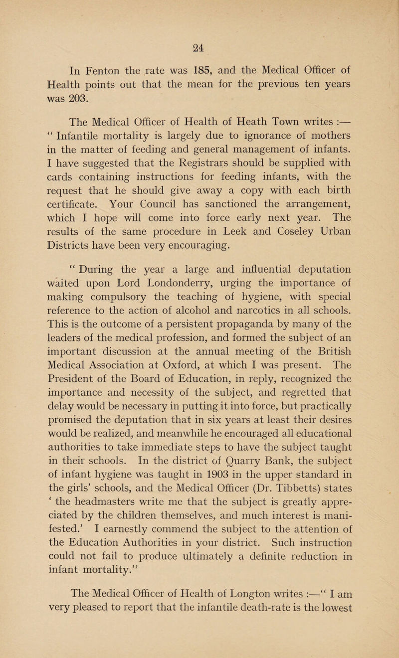 In Fenton the rate was 185, and the Medical Officer of Health points out that the mean for the previous ten years was 203. The Medical Officer of Health of Heath Town writes :— “ Infantile mortality is largely due to ignorance of mothers in the matter of feeding and general management of infants. I have suggested that the Registrars should be supplied with cards containing instructions for feeding infants, with the request that he should give away a copy with each birth certificate. Your Council has sanctioned the arrangement, which I hope will come into force early next year. The results of the same procedure in Leek and Coseley Urban Districts have been very encouraging. “ During the year a large and influential deputation waited upon Lord Londonderry, urging the importance of making compulsory the teaching of hygiene, with special reference to the action of alcohol and narcotics in all schools. This is the outcome of a persistent propaganda by many of the leaders of the medical profession, and formed the subject of an important discussion at the annual meeting of the British Medical Association at Oxford, at which I was present. The President of the Board of Education, in reply, recognized the importance and necessity of the subject, and regretted that delay would be necessary in putting it into force, but practically promised the deputation that in six years at least their desires would be realized, and meanwhile he encouraged all educational authorities to take immediate steps to have the subject taught in their schools. In the district of Quarry Bank, the subject of infant hygiene was taught in 1903 in the upper standard in the girls’ schools, and the Medical Officer (Dr. Tibbetts) states * the headmasters write me that the subject is greatly appre¬ ciated by the children themselves, and much interest is mani¬ fested.’ I earnestly commend the subject to the attention of the Education Authorities in your district. Such instruction could not fail to produce ultimately a definite reduction in infant mortality.” The Medical Officer of Health of Longton writes :—“ I am very pleased to report that the infantile death-rate is the lowest