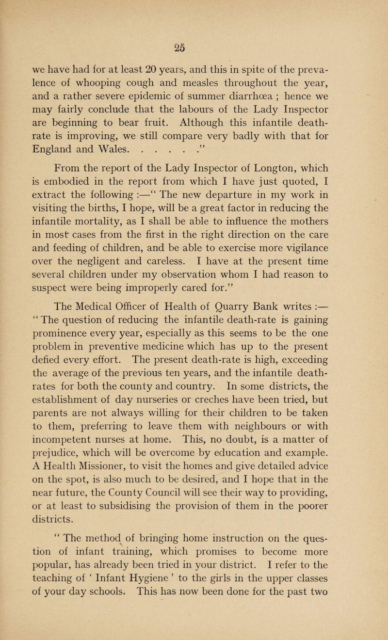 we have had for at least 20 years, and this in spite of the preva¬ lence of whooping cough and measles throughout the year, and a rather severe epidemic of summer diarrhoea ; hence we may fairly conclude that the labours of the Lady Inspector are beginning to bear fruit. Although this infantile death- rate is improving, we still compare very badly with that for England and Wales.” From the report of the Lady Inspector of Longton, which is embodied in the report from which I have just quoted, I extract the following :—“ The new departure in my work in visiting the births, I hope, will be a great factor in reducing the infantile mortality, as I shall be able to influence the mothers in most cases from the first in the right direction on the care and feeding of children, and be able to exercise more vigilance over the negligent and careless. I have at the present time several children under my observation whom I had reason to suspect were being improperly cared for.” The Medical Officer of Health of Quarry Bank writes :— “The question of reducing the infantile death-rate is gaining prominence every year, especially as this seems to be the one problem in preventive medicine which has up to the present defied every effort. The present death-rate is high, exceeding the average of the previous ten years, and the infantile death- rates for both the county and country. In some districts, the establishment of day nurseries or creches have been tried, but parents are not always willing for their children to be taken to them, preferring to leave them with neighbours or with incompetent nurses at home. This, no doubt, is a matter of prejudice, which will be overcome by education and example. A Health Missioner, to visit the homes and give detailed advice on the spot, is also much to be desired, and I hope that in the near future, the County Council will see their way to providing, or at least to subsidising the provision of them in the poorer districts. “ The method of bringing home instruction on the ques¬ tion of infant training, which promises to become more popular, has already been tried in your district. I refer to the teaching of ‘ Infant Hygiene ’ to the girls in the upper classes of your day schools. This has now been done for the past two