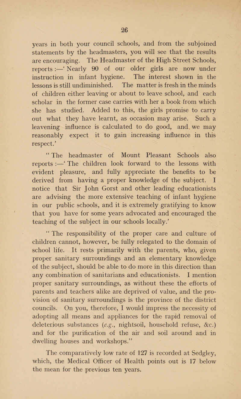 years in both your council schools, and from the subjoined statements by the headmasters, you will see that the results are encouraging. The Headmaster of the High Street Schools, reports :—‘ Nearly 90 of our older girls are now under instruction in infant hygiene. The interest shown in the lessons is still undiminished. The matter is fresh in the minds of children either leaving or about to leave school, and each scholar in the former case carries with her a book from which she has studied. Added to this, the girls promise to carry out what they have learnt, as occasion may arise. Such a leavening influence is calculated to do good, and we may reasonably expect it to gain increasing influence in this respect.’ “ The headmaster of Mount Pleasant Schools also reports :—‘ The children look forward to the lessons with evident pleasure, and fully appreciate the benefits to be derived from having a proper knowledge of the subject. I notice that Sir John Gorst and other leading educationists are advising the more extensive teaching of infant hygiene in our public schools, and it is extremely gratifying to know that you have for some years advocated and encouraged the teaching of the subject in our schools locally.’ “ The responsibility of the proper care and culture of children cannot, however, be fully relegated to the domain of school life. It rests primarily with the parents, who, given proper sanitary surroundings and an elementary knowledge of the subject, should be able to do more in this direction than any combination of sanitarians and educationists. I mention proper sanitary surroundings, as without these the efforts of parents and teachers alike are deprived of value, and the pro¬ vision of sanitary surroundings is the province of the district councils. On you, therefore, I would impress the necessity of adopting all means and appliances for the rapid removal of deleterious substances (e.g., nightsoil, household refuse, &c.) and for the purification of the air and soil around and in dwelling houses and workshops.” The comparatively low rate of 127 is recorded at Sedgley, which, the Medical Officer of Health points out is 17 below the mean for the previous ten years.