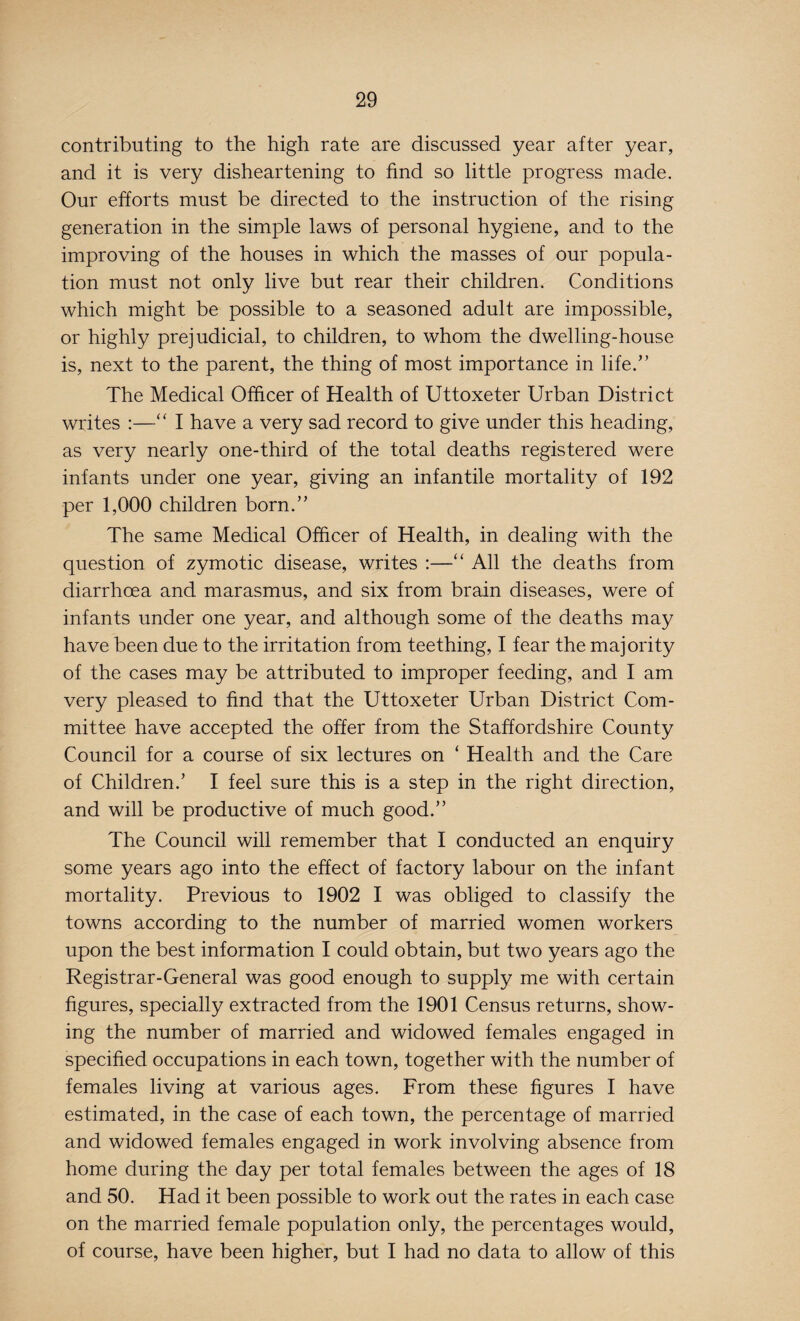contributing to the high rate are discussed year after year, and it is very disheartening to find so little progress made. Our efforts must be directed to the instruction of the rising generation in the simple laws of personal hygiene, and to the improving of the houses in which the masses of our popula¬ tion must not only live but rear their children. Conditions which might be possible to a seasoned adult are impossible, or highly prejudicial, to children, to whom the dwelling-house is, next to the parent, the thing of most importance in life/' The Medical Officer of Health of Uttoxeter Urban District writes :—“ I have a very sad record to give under this heading, as very nearly one-third of the total deaths registered were infants under one year, giving an infantile mortality of 192 per 1,000 children born.” The same Medical Officer of Health, in dealing with the question of zymotic disease, writes :—“ All the deaths from diarrhoea and marasmus, and six from brain diseases, were of infants under one year, and although some of the deaths may have been due to the irritation from teething, I fear the majority of the cases may be attributed to improper feeding, and I am very pleased to find that the Uttoxeter Urban District Com¬ mittee have accepted the offer from the Staffordshire County Council for a course of six lectures on ‘ Health and the Care of Children/ I feel sure this is a step in the right direction, and will be productive of much good.” The Council will remember that I conducted an enquiry some years ago into the effect of factory labour on the infant mortality. Previous to 1902 I was obliged to classify the towns according to the number of married women workers upon the best information I could obtain, but two years ago the Registrar-General was good enough to supply me with certain figures, specially extracted from the 1901 Census returns, show¬ ing the number of married and widowed females engaged in specified occupations in each town, together with the number of females living at various ages. From these figures I have estimated, in the case of each town, the percentage of married and widowed females engaged in work involving absence from home during the day per total females between the ages of 18 and 50. Had it been possible to work out the rates in each case on the married female population only, the percentages would, of course, have been higher, but I had no data to allow of this