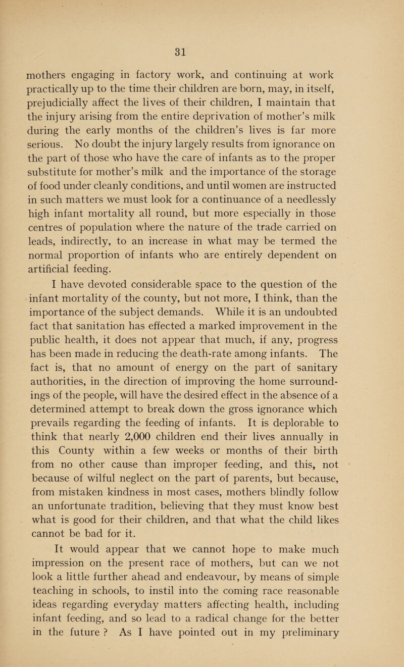 mothers engaging in factory work, and continuing at work practically up to the time their children are born, may, in itself, prejudicially affect the lives of their children, I maintain that the injury arising from the entire deprivation of mother’s milk during the early months of the children’s lives is far more serious. No doubt the injury largely results from ignorance on the part of those who have the care of infants as to the proper substitute for mother’s milk and the importance of the storage of food under cleanly conditions, and until women are instructed in such matters we must look for a continuance of a needlessly high infant mortality all round, but more especially in those centres of population where the nature of the trade carried on leads, indirectly, to an increase in what may be termed the normal proportion of infants who are entirely dependent on artificial feeding. I have devoted considerable space to the question of the infant mortality of the county, but not more, I think, than the importance of the subject demands. While it is an undoubted fact that sanitation has effected a marked improvement in the public health, it does not appear that much, if any, progress has been made in reducing the death-rate among infants. The fact is, that no amount of energy on the part of sanitary authorities, in the direction of improving the home surround¬ ings of the people, will have the desired effect in the absence of a determined attempt to break down the gross ignorance which prevails regarding the feeding of infants. It is deplorable to think that nearly 2,000 children end their lives annually in this County within a few weeks or months of their birth from no other cause than improper feeding, and this, not because of wilful neglect on the part of parents, but because, from mistaken kindness in most cases, mothers blindly follow an unfortunate tradition, believing that they must know best what is good for their children, and that what the child likes cannot be bad for it. It would appear that we cannot hope to make much impression on the present race of mothers, but can we not look a little further ahead and endeavour, by means of simple teaching in schools, to instil into the coming race reasonable ideas regarding everyday matters affecting health, including infant feeding, and so lead to a radical change for the better in the future ? As I have pointed out in my preliminary