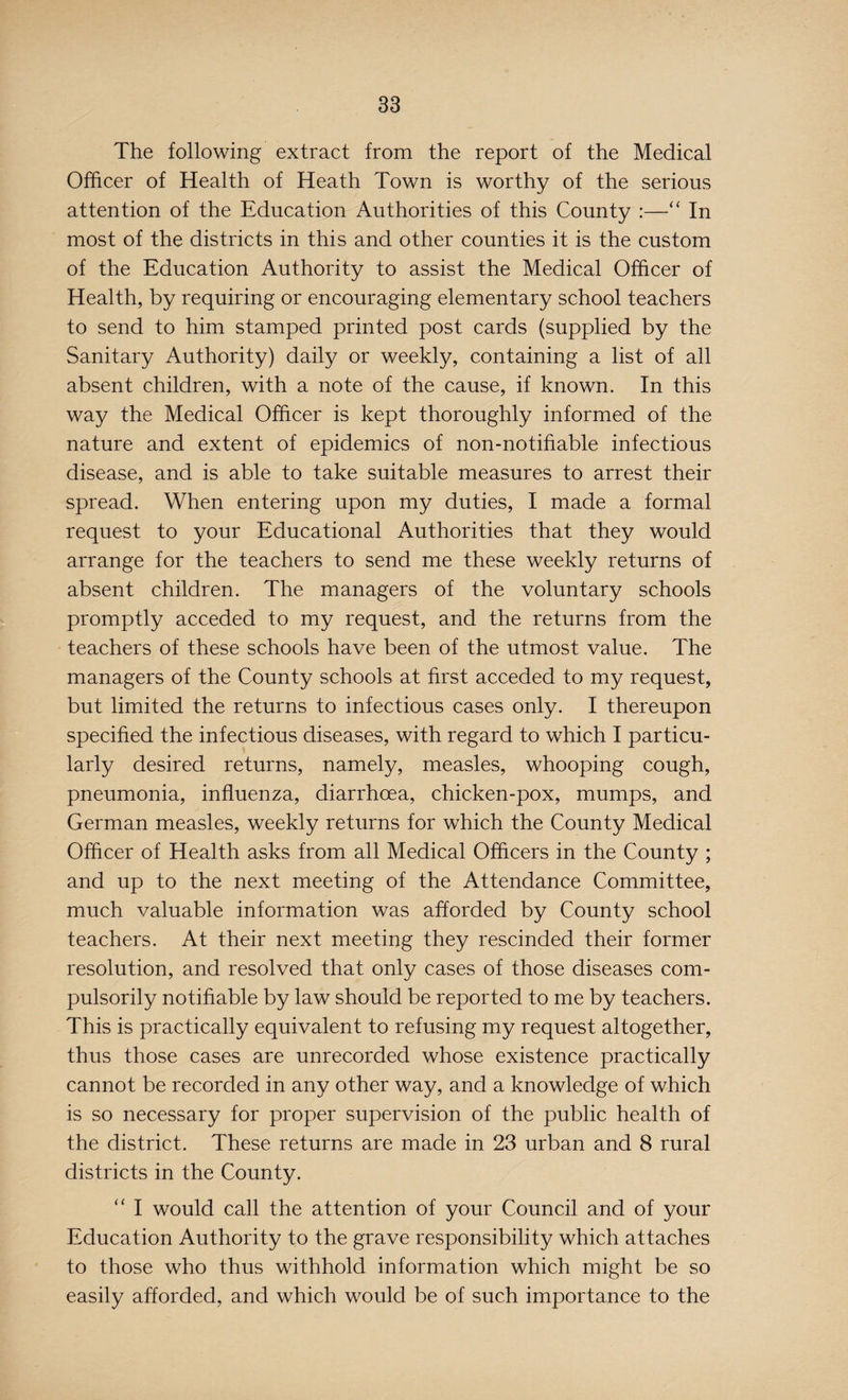 The following extract from the report of the Medical Officer of Health of Heath Town is worthy of the serious attention of the Education Authorities of this County :—“ In most of the districts in this and other counties it is the custom of the Education Authority to assist the Medical Officer of Health, by requiring or encouraging elementary school teachers to send to him stamped printed post cards (supplied by the Sanitary Authority) daily or weekly, containing a list of all absent children, with a note of the cause, if known. In this way the Medical Officer is kept thoroughly informed of the nature and extent of epidemics of non-notifiable infectious disease, and is able to take suitable measures to arrest their spread. When entering upon my duties, I made a formal request to your Educational Authorities that they would arrange for the teachers to send me these weekly returns of absent children. The managers of the voluntary schools promptly acceded to my request, and the returns from the teachers of these schools have been of the utmost value. The managers of the County schools at first acceded to my request, but limited the returns to infectious cases only. I thereupon specified the infectious diseases, with regard to which I particu¬ larly desired returns, namely, measles, whooping cough, pneumonia, influenza, diarrhoea, chicken-pox, mumps, and German measles, weekly returns for which the County Medical Officer of Health asks from all Medical Officers in the County ; and up to the next meeting of the Attendance Committee, much valuable information was afforded by County school teachers. At their next meeting they rescinded their former resolution, and resolved that only cases of those diseases com¬ pulsorily notifiable by law should be reported to me by teachers. This is practically equivalent to refusing my request altogether, thus those cases are unrecorded whose existence practically cannot be recorded in any other way, and a knowledge of which is so necessary for proper supervision of the public health of the district. These returns are made in 23 urban and 8 rural districts in the County. “ I would call the attention of your Council and of your Education Authority to the grave responsibility which attaches to those who thus withhold information which might be so easily afforded, and which would be of such importance to the