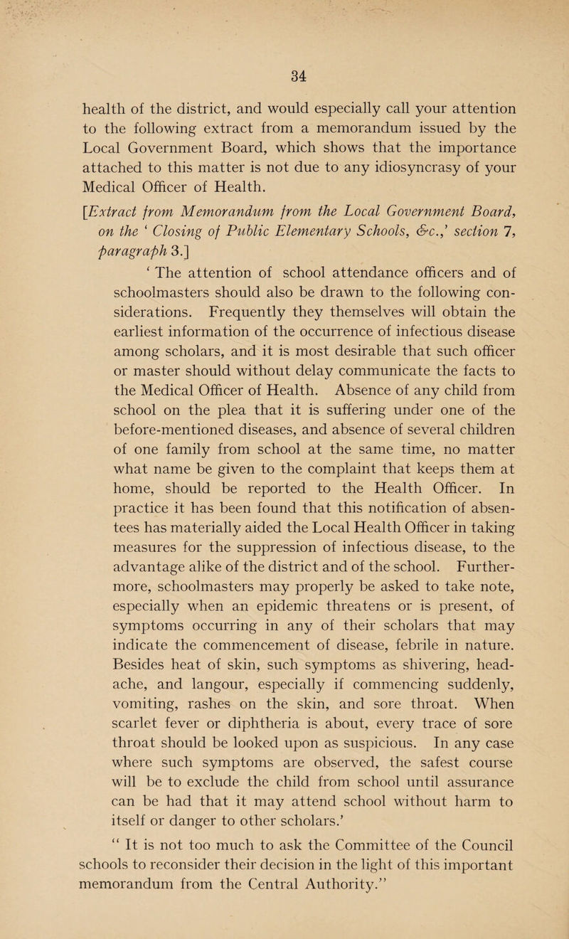 health of the district, and would especially call your attention to the following extract from a memorandum issued by the Local Government Board, which shows that the importance attached to this matter is not due to any idiosyncrasy of your Medical Officer of Health. [Extract from Memorandum from the Local Government Board, on the ‘ Closing of Public Elementary Schools, Sc./ section 7, paragraph 3.] 1 The attention of school attendance officers and of schoolmasters should also be drawn to the following con¬ siderations. Frequently they themselves will obtain the earliest information of the occurrence of infectious disease among scholars, and it is most desirable that such officer or master should without delay communicate the facts to the Medical Officer of Health. Absence of any child from school on the plea that it is suffering under one of the before-mentioned diseases, and absence of several children of one family from school at the same time, no matter what name be given to the complaint that keeps them at home, should be reported to the Health Officer. In practice it has been found that this notification of absen¬ tees has materially aided the Local Health Officer in taking measures for the suppression of infectious disease, to the advantage alike of the district and of the school. Further¬ more, schoolmasters may properly be asked to take note, especially when an epidemic threatens or is present, of symptoms occurring in any of their scholars that may indicate the commencement of disease, febrile in nature. Besides heat of skin, such symptoms as shivering, head¬ ache, and langour, especially if commencing suddenly, vomiting, rashes on the skin, and sore throat. When scarlet fever or diphtheria is about, every trace of sore throat should be looked upon as suspicious. In any case where such symptoms are observed, the safest course will be to exclude the child from school until assurance can be had that it may attend school without harm to itself or danger to other scholars.’ It is not too much to ask the Committee of the Council schools to reconsider their decision in the light of this important memorandum from the Central Authority.”