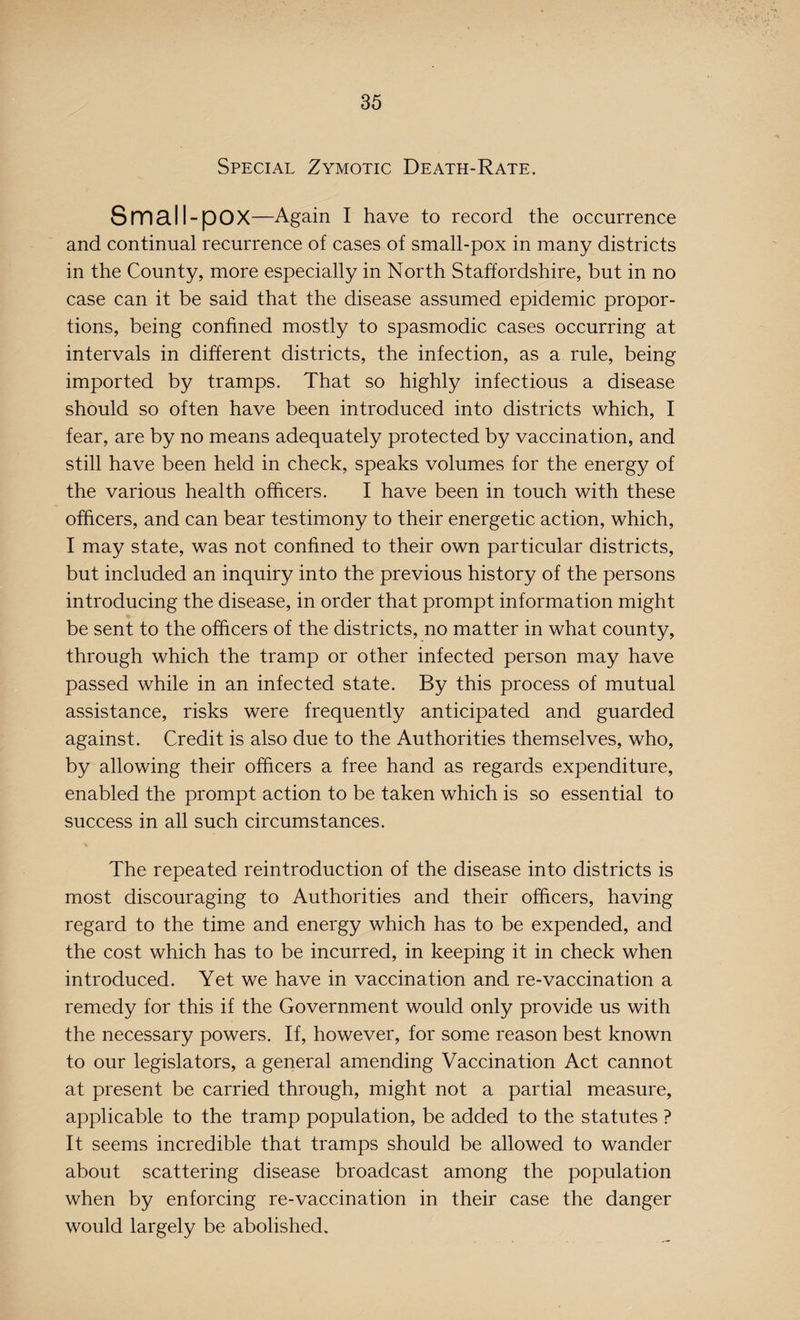 Special Zymotic Death-Rate. Small-pOX—Again I have to record the occurrence and continual recurrence of cases of small-pox in many districts in the County, more especially in North Staffordshire, but in no case can it be said that the disease assumed epidemic propor¬ tions, being confined mostly to spasmodic cases occurring at intervals in different districts, the infection, as a rule, being imported by tramps. That so highly infectious a disease should so often have been introduced into districts which, I fear, are by no means adequately protected by vaccination, and still have been held in check, speaks volumes for the energy of the various health officers. I have been in touch with these officers, and can bear testimony to their energetic action, which, I may state, was not confined to their own particular districts, but included an inquiry into the previous history of the persons introducing the disease, in order that prompt information might be sent to the officers of the districts, no matter in what county, through which the tramp or other infected person may have passed while in an infected state. By this process of mutual assistance, risks were frequently anticipated and guarded against. Credit is also due to the Authorities themselves, who, by allowing their officers a free hand as regards expenditure, enabled the prompt action to be taken which is so essential to success in all such circumstances. The repeated reintroduction of the disease into districts is most discouraging to Authorities and their officers, having regard to the time and energy which has to be expended, and the cost which has to be incurred, in keeping it in check when introduced. Yet we have in vaccination and re-vaccination a remedy for this if the Government would only provide us with the necessary powers. If, however, for some reason best known to our legislators, a general amending Vaccination Act cannot at present be carried through, might not a partial measure, applicable to the tramp population, be added to the statutes ? It seems incredible that tramps should be allowed to wander about scattering disease broadcast among the population when by enforcing re-vaccination in their case the danger would largely be abolished.