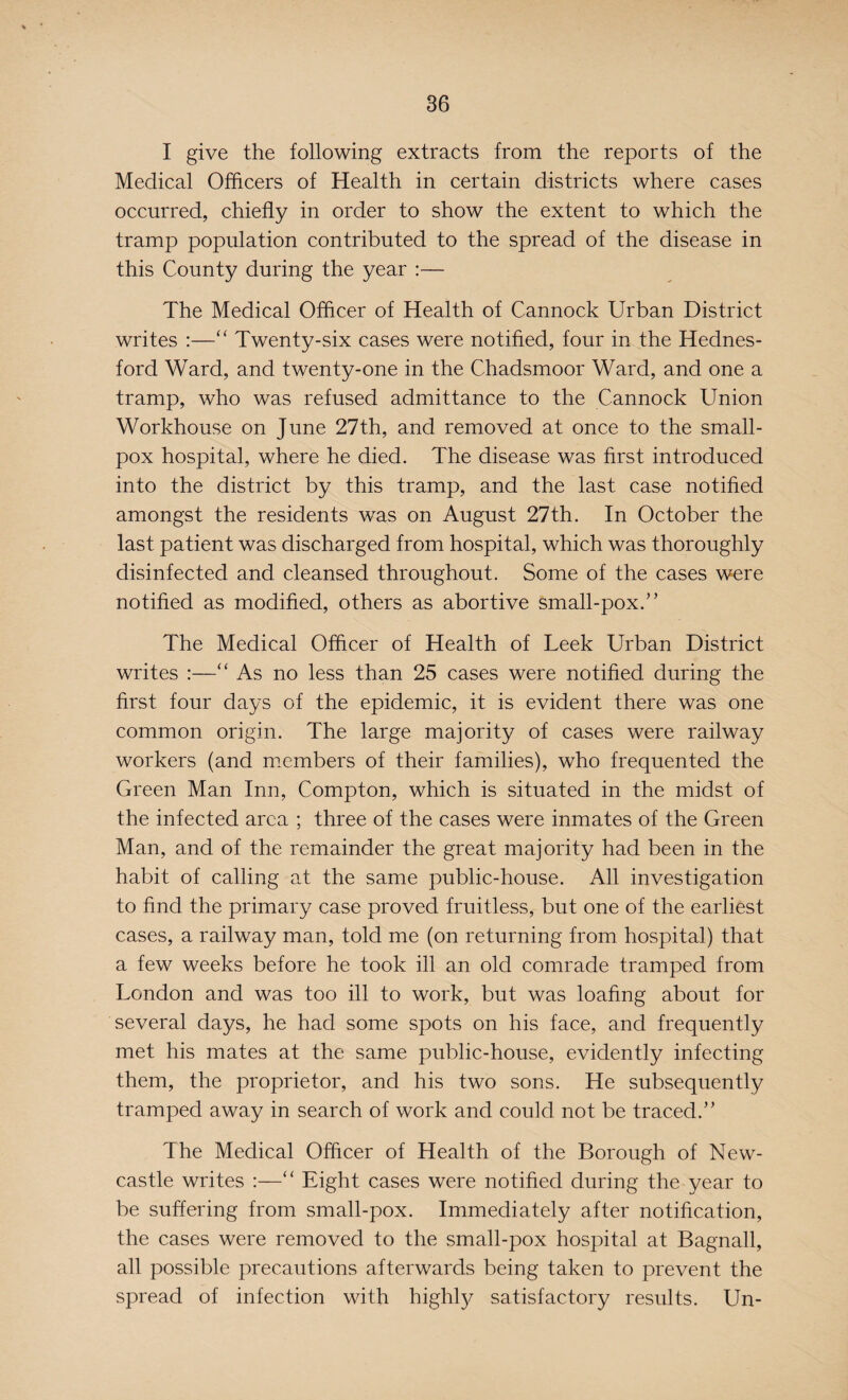 I give the following extracts from the reports of the Medical Officers of Health in certain districts where cases occurred, chiefly in order to show the extent to which the tramp population contributed to the spread of the disease in this County during the year :— The Medical Officer of Health of Cannock Urban District writes :—“ Twenty-six cases were notified, four in the Hednes- ford Ward, and twenty-one in the Chadsmoor Ward, and one a tramp, who was refused admittance to the Cannock Union Workhouse on June 27th, and removed at once to the small¬ pox hospital, where he died. The disease was first introduced into the district by this tramp, and the last case notified amongst the residents was on August 27th. In October the last patient was discharged from hospital, which was thoroughly disinfected and cleansed throughout. Some of the cases were notified as modified, others as abortive small-pox.” The Medical Officer of Health of Leek Urban District writes :—“ As no less than 25 cases were notified during the first four days of the epidemic, it is evident there was one common origin. The large majority of cases were railway workers (and members of their families), who frequented the Green Man Inn, Compton, which is situated in the midst of the infected area ; three of the cases were inmates of the Green Man, and of the remainder the great majority had been in the habit of calling at the same public-house. All investigation to find the primary case proved fruitless, but one of the earliest cases, a railway man, told me (on returning from hospital) that a few weeks before he took ill an old comrade tramped from London and was too ill to work, but was loafing about for several days, he had some spots on his face, and frequently met his mates at the same public-house, evidently infecting them, the proprietor, and his two sons. He subsequently tramped away in search of work and could not be traced.” The Medical Officer of Health of the Borough of New¬ castle writes :—“ Eight cases were notified during the year to be suffering from small-pox. Immediately after notification, the cases were removed to the small-pox hospital at Bagnall, all possible precautions afterwards being taken to prevent the spread of infection with highly/ satisfactory results. Un-