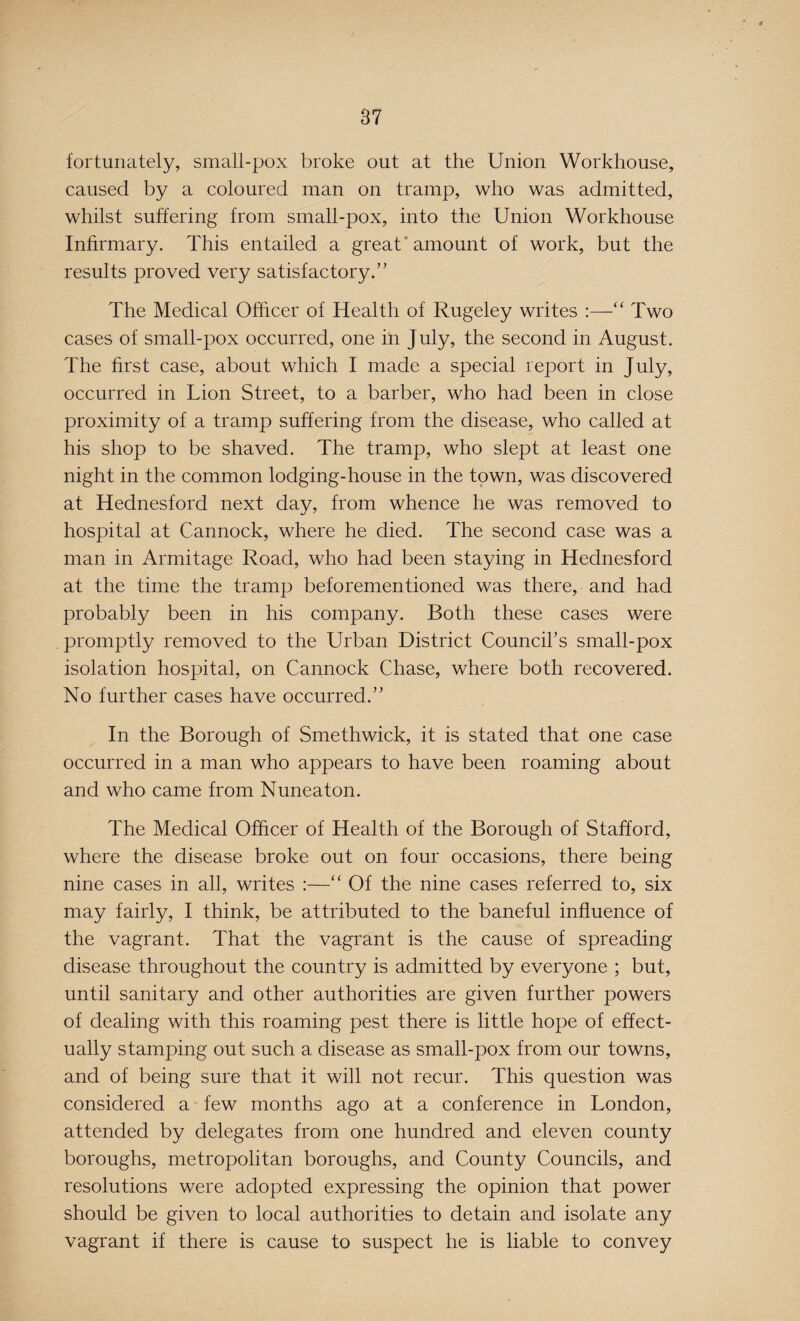 fortunately, small-pox broke out at the Union Workhouse, caused by a coloured man on tramp, who was admitted, whilst suffering from small-pox, into the Union Workhouse Infirmary. This entailed a great amount of work, but the results proved very satisfactory.” The Medical Officer of Health of Rugeley writes “ Two cases of small-pox occurred, one ill July, the second in August. The first case, about which I made a special report in July, occurred in Lion Street, to a barber, who had been in close proximity of a tramp suffering from the disease, who called at his shop to be shaved. The tramp, who slept at least one night in the common lodging-house in the town, was discovered at Hednesford next day, from whence he was removed to hospital at Cannock, where he died. The second case was a man in Armitage Road, who had been staying in Hednesford at the time the tramp beforementioned was there, and had probably been in his company. Both these cases were promptly removed to the Urban District Council’s small-pox isolation hospital, on Cannock Chase, where both recovered. No further cases have occurred.” In the Borough of Smethwick, it is stated that one case occurred in a man who appears to have been roaming about and who came from Nuneaton. The Medical Officer of Health of the Borough of Stafford, where the disease broke out on four occasions, there being nine cases in all, writes :—“ Of the nine cases referred to, six may fairly, I think, be attributed to the baneful influence of the vagrant. That the vagrant is the cause of spreading disease throughout the country is admitted by everyone ; but, until sanitary and other authorities are given further powers of dealing with this roaming pest there is little hope of effect¬ ually stamping out such a disease as small-pox from our towns, and of being sure that it will not recur. This question was considered a few months ago at a conference in London, attended by delegates from one hundred and eleven county boroughs, metropolitan boroughs, and County Councils, and resolutions were adopted expressing the opinion that power should be given to local authorities to detain and isolate any vagrant if there is cause to suspect he is liable to convey