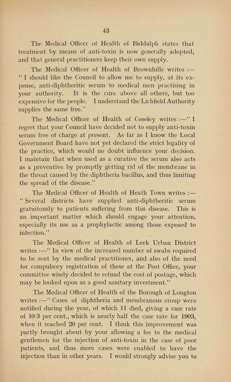 The Medical Officer of Health of Biddulph states that treatment by means of anti-toxin is now generally adopted, and that general practitioners keep their own supply. The Medical Officer of Health of Brownhills writes :— “ I should like the Council to allow me to supply, at its ex¬ pense, anti-diphtheritic serum to medical men practising in your authority. It is the cure above all others, but too expensive for the people. I understand the Lichfield Authority supplies the same free.” The Medical Officer of Health of Coseley writes :—“ I regret that your Council have decided not to supply anti-toxin serum free of charge at present. As far as I know the Local Government Board have not yet declared the strict legality of the practice, which would no doubt influence your decision. I maintain that when used as a curative the serum also acts as a preventive by promptly getting rid of the membrane in the throat caused by the diphtheria bacillus, and thus limiting the spread of the disease.” The Medical Officer of Health of Heath Town writes :— “ Several districts have supplied anti-diphtheritic serum gratuitously to patients suffering from this disease. This is an important matter which should engage your attention, especially its use as a prophylactic among those exposed to infection.” The Medical Officer of Health of Leek Urban District writes :—“ In view of the increased number of swabs required to be sent by the medical practitioner, and also of the need for compulsory registration of these at the Post Office, your committee wisely decided to refund the cost of postage, which may be looked upon as a good sanitary investment.” The Medical Officer of Health of the Borough of Longton writes :—“ Cases of diphtheria and membranous croup were notified during the year, of which 11 died, giving a case rate of 10*3 per cent., which is nearly half the case rate for 1903, when it reached 20 per cent. I think this improvement was partly brought about by your allowing a fee to the medical gentlemen for the injection of anti-toxin in the case of poor patients, and thus more cases were enabled to have the injection than in other years. I would strongly advise you to