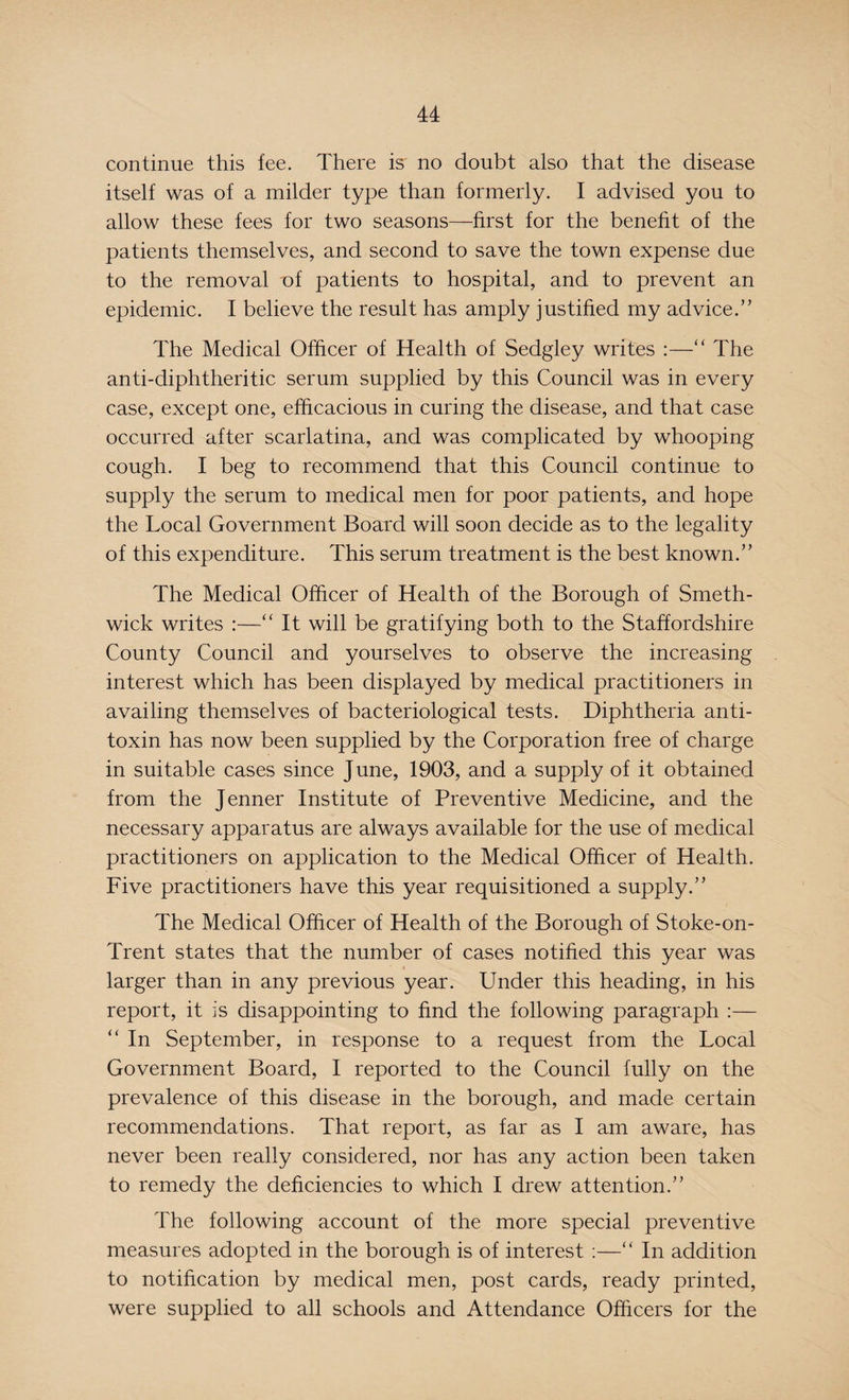 continue this fee. There is no doubt also that the disease itself was of a milder type than formerly. I advised you to allow these fees for two seasons—first for the benefit of the patients themselves, and second to save the town expense due to the removal of patients to hospital, and to prevent an epidemic. I believe the result has amply justified my advice/’ The Medical Officer of Health of Sedgley writes :—“ The anti-diphtheritic serum supplied by this Council was in every case, except one, efficacious in curing the disease, and that case occurred after scarlatina, and was complicated by whooping cough. I beg to recommend that this Council continue to supply the serum to medical men for poor patients, and hope the Local Government Board will soon decide as to the legality of this expenditure. This serum treatment is the best known.” The Medical Officer of Health of the Borough of Smeth¬ wick writes :—“ It will be gratifying both to the Staffordshire County Council and yourselves to observe the increasing interest which has been displayed by medical practitioners in availing themselves of bacteriological tests. Diphtheria anti¬ toxin has now been supplied by the Corporation free of charge in suitable cases since June, 1903, and a supply of it obtained from the Jenner Institute of Preventive Medicine, and the necessary apparatus are always available for the use of medical practitioners on application to the Medical Officer of Health. Five practitioners have this year requisitioned a supply.” The Medical Officer of Health of the Borough of Stoke-on- Trent states that the number of cases notified this year was larger than in any previous year. Under this heading, in his report, it is disappointing to find the following paragraph :— “ In September, in response to a request from the Local Government Board, I reported to the Council fully on the prevalence of this disease in the borough, and made certain recommendations. That report, as far as I am aware, has never been really considered, nor has any action been taken to remedy the deficiencies to which I drew attention.” The following account of the more special preventive measures adopted in the borough is of interest :—“ In addition to notification by medical men, post cards, ready printed, were supplied to all schools and Attendance Officers for the