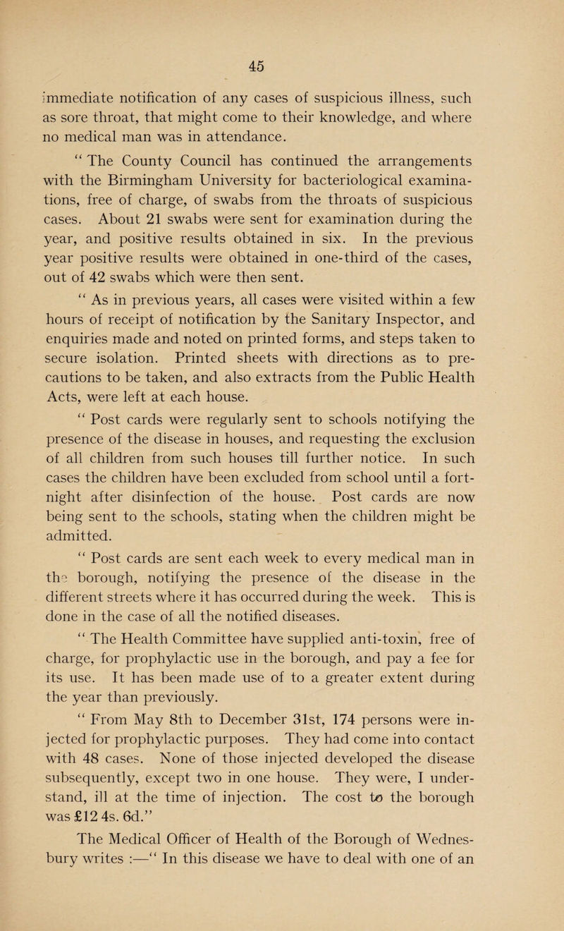 immediate notification of any cases of suspicious illness, such as sore throat, that might come to their knowledge, and where no medical man was in attendance. “ The County Council has continued the arrangements with the Birmingham University for bacteriological examina¬ tions, free of charge, of swabs from the throats of suspicious cases. About 21 swabs were sent for examination during the year, and positive results obtained in six. In the previous year positive results were obtained in one-third of the cases, out of 42 swabs which were then sent. “ As in previous years, all cases were visited within a few hours of receipt of notification by the Sanitary Inspector, and enquiries made and noted on printed forms, and steps taken to secure isolation. Printed sheets with directions as to pre¬ cautions to be taken, and also extracts from the Public Health Acts, were left at each house. “ Post cards were regularly sent to schools notifying the presence of the disease in houses, and requesting the exclusion of all children from such houses till further notice. In such cases the children have been excluded from school until a fort¬ night after disinfection of the house. Post cards are now being sent to the schools, stating when the children might be admitted. “ Post cards are sent each week to every medical man in the borough, notifying the presence of the disease in the different streets where it has occurred during the week. This is done in the case of all the notified diseases. “ The Health Committee have supplied anti-toxin, free of charge, for prophylactic use in the borough, and pay a fee for its use. It has been made use of to a greater extent during the year than previously. “ From May 8th to December 31st, 174 persons were in¬ jected for prophylactic purposes. They had come into contact with 48 cases. None of those injected developed the disease subsequently, except two in one house. They were, I under¬ stand, ill at the time of injection. The cost to the borough was £12 4s. 6d.” The Medical Officer of Health of the Borough of Wednes- bury writes :—“ In this disease we have to deal with one of an