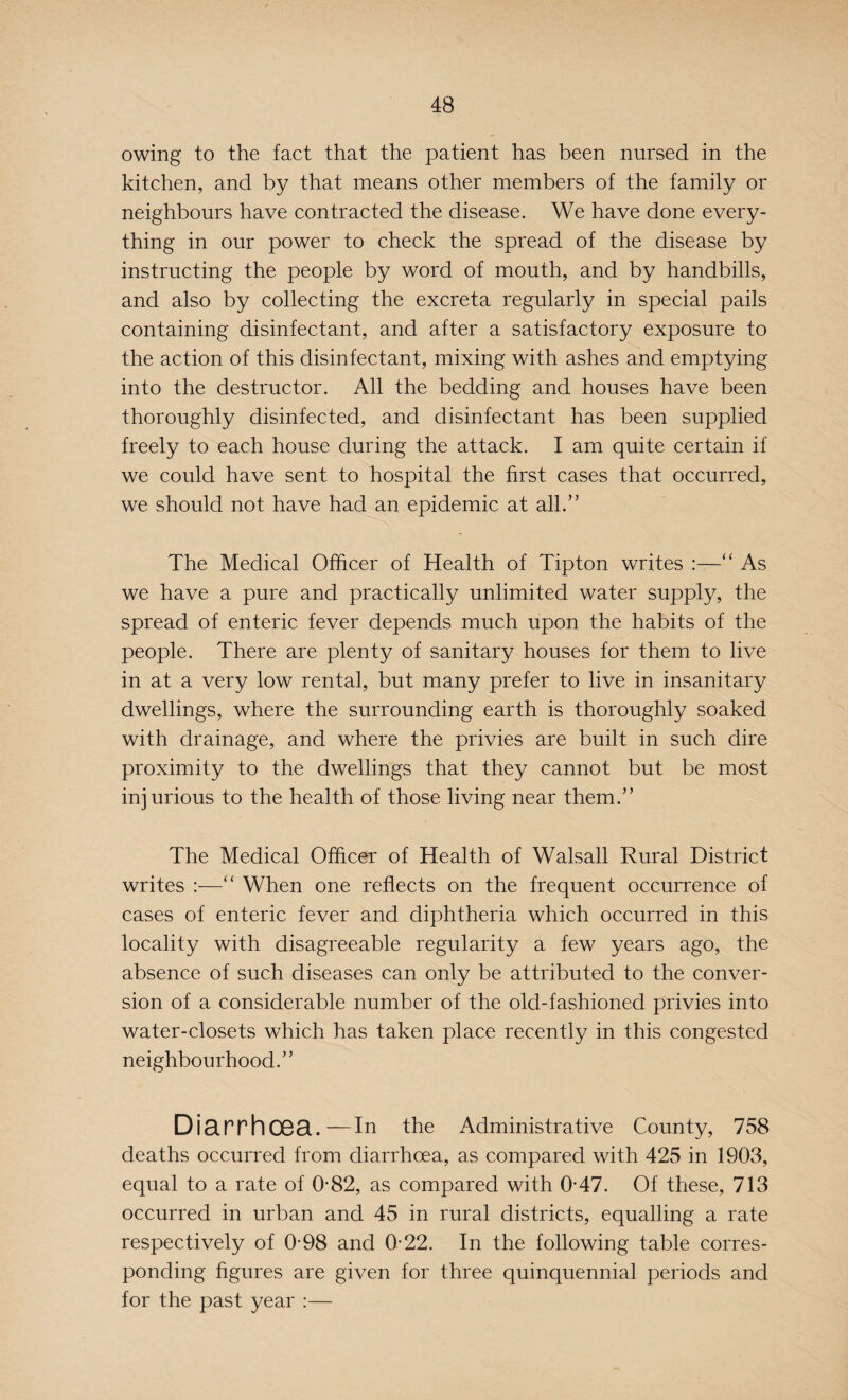 owing to the fact that the patient has been nursed in the kitchen, and by that means other members of the family or neighbours have contracted the disease. We have done every¬ thing in our power to check the spread of the disease by instructing the people by word of mouth, and by handbills, and also by collecting the excreta regularly in special pails containing disinfectant, and after a satisfactory exposure to the action of this disinfectant, mixing with ashes and emptying into the destructor. All the bedding and houses have been thoroughly disinfected, and disinfectant has been supplied freely to each house during the attack. I am quite certain if we could have sent to hospital the first cases that occurred, we should not have had an epidemic at all.” The Medical Officer of Health of Tipton writes :—“ As we have a pure and practically unlimited water supply, the spread of enteric fever depends much upon the habits of the people. There are plenty of sanitary houses for them to live in at a very low rental, but many prefer to live in insanitary dwellings, where the surrounding earth is thoroughly soaked with drainage, and where the privies are built in such dire proximity to the dwellings that they cannot but be most injurious to the health of those living near them.” The Medical Officer of Health of Walsall Rural District writes :—“ When one reflects on the frequent occurrence of cases of enteric fever and diphtheria which occurred in this locality with disagreeable regularity a few years ago, the absence of such diseases can only be attributed to the conver¬ sion of a considerable number of the old-fashioned privies into water-closets which has taken place recently in this congested neighbourhood.” Diarrhoea.—In the Administrative County, 758 deaths occurred from diarrhoea, as compared with 425 in 1903, equal to a rate of 0-82, as compared with 0-47. Of these, 713 occurred in urban and 45 in rural districts, equalling a rate respectively of 0-98 and 0-22. In the following table corres¬ ponding figures are given for three quinquennial periods and for the past year :—