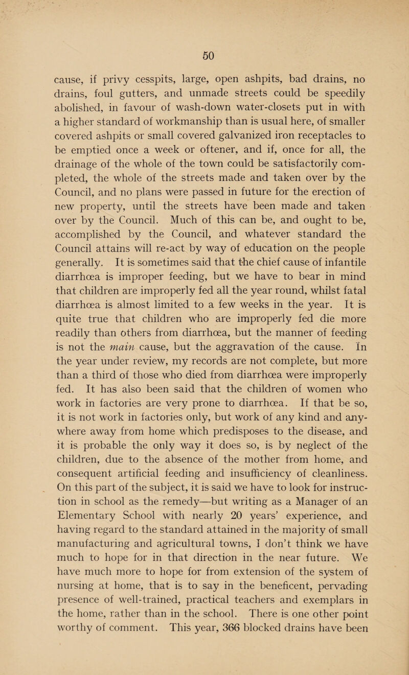 cause, if privy cesspits, large, open ashpits, bad drains, no drains, foul gutters, and unmade streets could be speedily abolished, in favour of wash-down water-closets put in with a higher standard of workmanship than is usual here, of smaller covered ashpits or small covered galvanized iron receptacles to be emptied once a week or oftener, and if, once for all, the drainage of the whole of the town could be satisfactorily com¬ pleted, the whole of the streets made and taken over by the Council, and no plans were passed in future for the erection of new property, until the streets have been made and taken over by the Council. Much of this can be, and ought to be, accomplished by the Council, and whatever standard the Council attains will re-act by way of education on the people generally. It is sometimes said that the chief cause of infantile diarrhoea is improper feeding, but we have to bear in mind that children are improperly fed all the year round, whilst fatal diarrhoea is almost limited to a few weeks in the year. It is quite true that children who are improperly fed die more readily than others from diarrhoea, but the manner of feeding is not the main cause, but the aggravation of the cause. In the year under review, my records are not complete, but more than a third of those who died from diarrhoea were improperly fed. It has also been said that the children of women who work in factories are very prone to diarrhoea. If that be so, it is not work in factories only, but work of any kind and any¬ where away from home which predisposes to the disease, and it is probable the only way it does so, is by neglect of the children, due to the absence of the mother from home, and consequent artificial feeding and insufficiency of cleanliness. On this part of the subject, it is said we have to look for instruc¬ tion in school as the remedy—but writing as a Manager of an Elementary School with nearly 20 years' experience, and having regard to the standard attained in the majority of small manufacturing and agricultural towns, I don’t think we have much to hope for in that direction in the near future. We have much more to hope for from extension of the system of nursing at home, that is to say in the beneficent, pervading presence of well-trained, practical teachers and exemplars in the home, rather than in the school. There is one other point worthy of comment. This year, 366 blocked drains have been