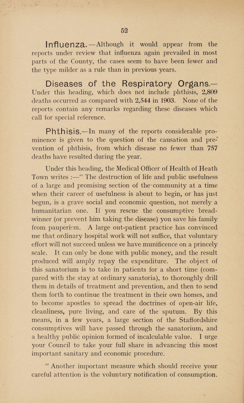 Infl uenza.—Although it would appear from the reports under review that influenza again prevailed in most parts of the County, the cases seem to have been fewer and the type milder as a rule than in previous years. Diseases of the Respiratory Organs — Under this heading, which does not include phthisis, 2,809 deaths occurred as compared with 2,544 in 1903. None of the reports contain any remarks regarding these diseases which call for special reference. Phthisis .—In many of the reports considerable pro¬ minence is given to the question of the causation and pre¬ vention of phthisis, from which disease no fewer than 757 deaths have resulted during the year. Under this heading, the Medical Officer of Health of Heath Town writes :—“ The destruction of life and public usefulness of a large and promising section of the community at a time when their career of usefulness is about to begin, or has just begun, is a grave social and economic question, not merely a humanitarian one. If you rescue the consumptive bread¬ winner (or prevent him taking the disease) you save his family from pauperism. A large out-patient practice has convinced me that ordinary hospital work will not suffice, that voluntary effort will not succeed unless we have munificence on a princely scale. It can only be done with public money, and the result produced will amply repay the expenditure. The object of this sanatorium is to take in patients for a short time (com¬ pared with the stay at ordinary sanatoria), to thoroughly drill them in details of treatment and prevention, and then to send them forth to continue the treatment in their own homes, and to become apostles to spread the doctrines of open-air life, cleanliness, pure living, and care of the sputum. By this means, in a few years, a large section of the Staffordshire consumptives will have passed through the sanatorium, and a healthy public opinion formed of incalculable value. I urge your Council to take your full share in advancing this most important sanitary and economic procedure. “ Another important measure which should receive your careful attention is the voluntary notification of consumption.