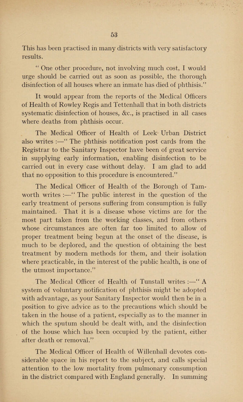 This has been practised in many districts with very satisfactory results. “ One other procedure, not involving much cost, I would urge should be carried out as soon as possible, the thorough disinfection of all houses where an inmate has died of phthisis.” It would appear from the reports of the Medical Officers of Health of Rowley Regis and Tettenhall that in both districts systematic disinfection of houses, &c., is practised in all cases where deaths from phthisis occur. The Medical Officer of Health of Leek- Urban District also writes :—“ The phthisis notification post cards from the Registrar to the Sanitary Inspector have been of great service in supplying early information, enabling disinfection to be carried out in every case without delay. I am glad to add that no opposition to this procedure is encountered.” The Medical Officer of Health of the Borough of Tam- worth writes :—“ The public interest in the question of the early treatment of persons suffering from consumption is fully maintained. That it is a disease whose victims are for the most part taken from the working classes, and from others whose circumstances are often far too limited to allow of proper treatment being begun at the onset of the disease, is much to be deplored, and the question of obtaining the best treatment by modern methods for them, and their isolation where practicable, in the interest of the public health, is one of the utmost importance.” The Medical Officer of Health of Tuns tall writes :—“ A system of voluntary notification of phthisis might be adopted with advantage, as your Sanitary Inspector would then be in a position to give advice as to the precautions which should be taken in the house of a patient, especially as to the manner in which the sputum should be dealt with, and the disinfection of the house which has been occupied by the patient, either after death or removal.” The Medical Officer of Health of Willenhall devotes con¬ siderable space in his report to the subject, and calls special attention to the low mortality from pulmonary consumption in the district compared with England generally. In summing