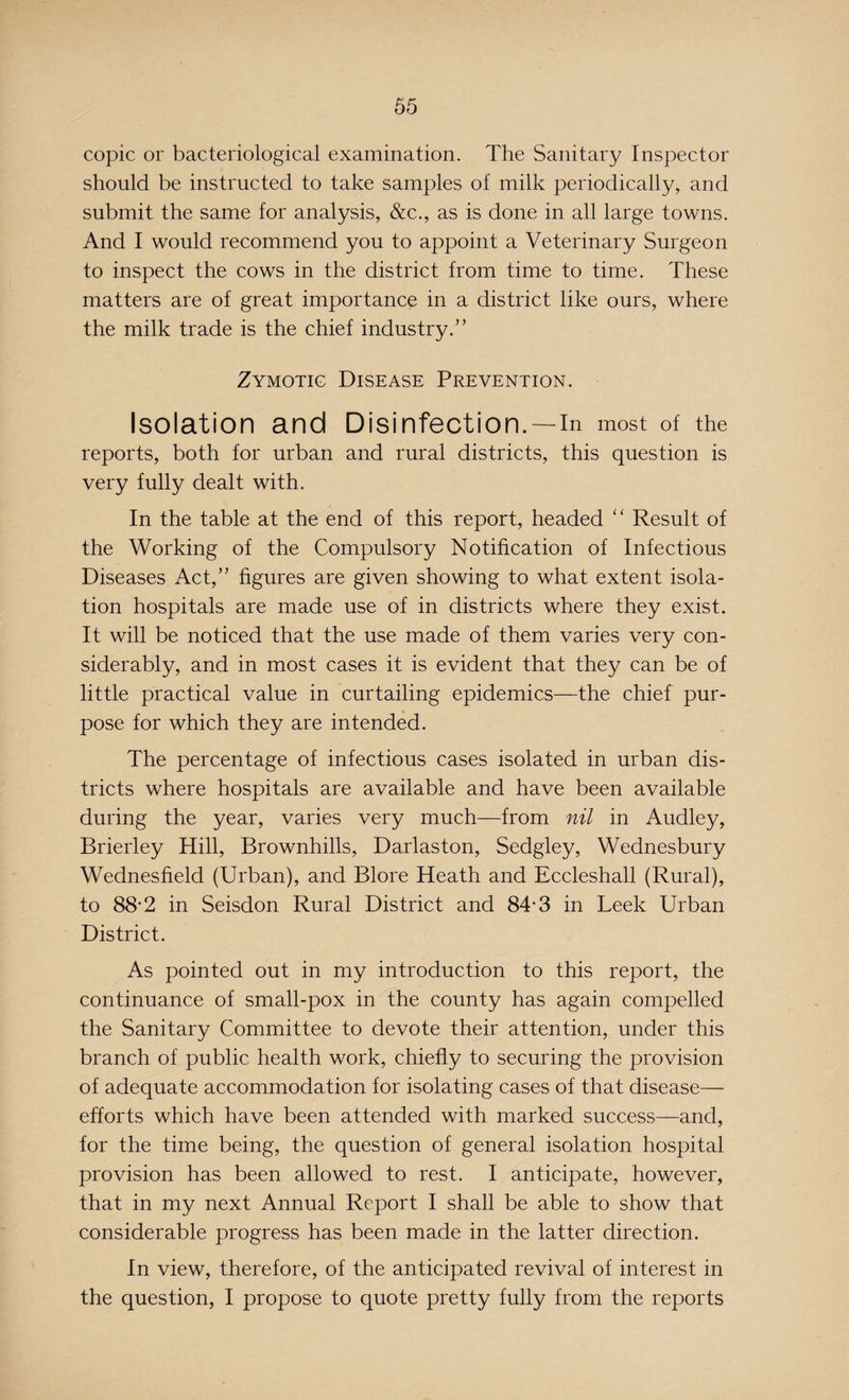 copic or bacteriological examination. The Sanitary Inspector should be instructed to take samples of milk periodically, and submit the same for analysis, &c., as is done in all large towns. And I would recommend you to appoint a Veterinary Surgeon to inspect the cows in the district from time to time. These matters are of great importance in a district like ours, where the milk trade is the chief industry.” Zymotic Disease Prevention. Isolation and Disinfection.—in most of the reports, both for urban and rural districts, this question is very fully dealt with. In the table at the end of this report, headed “ Result of the Working of the Compulsory Notification of Infectious Diseases Act,” figures are given showing to what extent isola¬ tion hospitals are made use of in districts where they exist. It will be noticed that the use made of them varies very con¬ siderably, and in most cases it is evident that they can be of little practical value in curtailing epidemics—the chief pur¬ pose for which they are intended. The percentage of infectious cases isolated in urban dis¬ tricts where hospitals are available and have been available during the year, varies very much—from nil in Audley, Brierley Hill, Brownhills, Darlas ton, Sedgley, Wednesbury Wednesfield (Urban), and Blore Heath and Eccleshall (Rural), to 88-2 in Seisdon Rural District and 84*3 in Leek Urban District. As pointed out in my introduction to this report, the continuance of small-pox in the county has again compelled the Sanitary Committee to devote their attention, under this branch of public health work, chiefly to securing the provision of adequate accommodation for isolating cases of that disease— efforts which have been attended with marked success—and, for the time being, the question of general isolation hospital provision has been allowed to rest. I anticipate, however, that in my next Annual Report I shall be able to show that considerable progress has been made in the latter direction. In view, therefore, of the anticipated revival of interest in the question, I propose to quote pretty fully from the reports