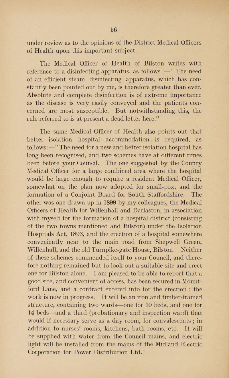 under review as to the opinions of the District Medical Officers of Health upon this important subject. The Medical Officer of Health of Bilston writes with reference to a disinfecting apparatus, as follows :—“ The need of an efficient steam disinfecting apparatus, which has con¬ stantly been pointed out by me, is therefore greater than ever. Absolute and complete disinfection is of extreme importance as the disease is very easily conveyed and the patients con¬ cerned are most susceptible. But notwithstanding this, the rule referred to is at present a dead letter here.” The same Medical Officer of Health also points out that better isolation hospital accommodation is required, as follows:—“The need for a new and better isolation hospital has long been recognised, and two schemes have at different times been before your Council. The one suggested by the County Medical Officer for a large combined area where the hospital would be large enough to require a resident Medical Officer, somewhat on the plan now adopted for small-pox, and the formation of a Conjoint Board for South Staffordshire. The other was one drawn up in 1899 by my colleagues, the Medical Officers of Health for Willenhall and Darlaston, in association with myself for the formation of a hospital district (consisting of the two towns mentioned and Bilston) under the Isolation Hospitals Act, 1893, and the erection of a hospital somewhere conveniently near to the main road from Shepwell Green, Willenhall, and the old Turnpike-gate House, Bilston Neither of these schemes commended itself to your Council, and there¬ fore nothing remained but to look out a suitable site and erect one for Bilston alone. I am pleased to be able to report that a good site, and convenient of access, has been secured in Mount- ford Lane, and a contract entered into for the erection : the work is now in progress. It will be an iron and timber-framed structure, containing two wards—one for 10 beds, and one for 14 beds—and a third (probationary and inspection ward) that would if necessary serve as a day room, for convalescents ; in addition to nurses’ rooms, kitchens, bath rooms, etc. It will be supplied with water from the Council mains, and electric light will be installed from the mains of the Midland Electric Corporation for Power Distribution Ltd.”