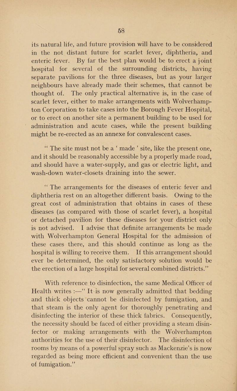 its natural life, and future provision will have to be considered in the not distant future for scarlet fever, diphtheria, and enteric fever. By far the best plan would be to erect a j oint hospital for several of the surrounding districts, having separate pavilions for the three diseases, but as your larger neighbours have already made their schemes, that cannot be thought of. The only practical alternative is, in the case of scarlet fever, either to make arrangements with Wolverhamp¬ ton Corporation to take cases into the Borough Fever Hospital, or to erect on another site a permanent building to be used for administration and acute cases, while the present building might be re-erected as an annexe for convalescent cases. “ The site must not be a ‘ made ’ site, like the present one, and it should be reasonably accessible by a properly made road, and should have a water-supply, and gas or electric light, and wash-down water-closets draining into the sewer. “ The arrangements for the diseases of enteric fever and diphtheria rest on an altogether different basis. Owing to the great cost of administration that obtains in cases of these diseases (as compared with those of scarlet fever), a hospital or detached pavilion for these diseases for your district only is not advised. I advise that definite arrangements be made with Wolverhampton General Hospital for the admission of these cases there, and this should continue as long as the hospital is willing to receive them. If this arrangement should ever be determined, the only satisfactory solution would be the erection of a large hospital for several combined districts.” With reference to disinfection, the same Medical Officer of Health writes :—“ It is now generally admitted that bedding and thick objects cannot be disinfected by fumigation, and that steam is the only agent for thoroughly penetrating and disinfecting the interior of these thick fabrics. Consequently, the necessity should be faced of either providing a steam disin¬ fector or making arrangements with the Wolverhampton authorities for the use of their disinfector. The disinfection of rooms by means of a powerful spray such as Mackenzie’s is now regarded as being more efficient and convenient than the use of fumigation.”