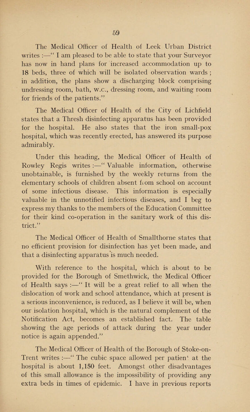 The Medical Officer of Health of Leek Urban District writes :—“ I am pleased to be able to state that your Surveyor has now in hand plans for increased accommodation up to 18 beds, three of which will be isolated observation wards ; in addition, the plans show a discharging block comprising undressing room, bath, w.c., dressing room, and waiting room for friends of the patients.” The Medical Officer of Health of the City of Lichfield states that a Thresh disinfecting apparatus has been provided for the hospital. He also states that the iron small-pox hospital, which was recently erected, has answered its purpose admirably. Under this heading, the Medical Officer of Health of Rowley Regis writes :—“ Valuable information, otherwise unobtainable, is furnished by the weekly returns from the elementary schools of children absent horn school on account of some infectious disease. This information is especially valuable in the unnotified infectious diseases, and I beg to express my thanks to the members of the Education Committee for their kind co-operation in the sanitary work of this dis¬ trict.” The Medical Officer of Health of Smallthorne states that no efficient provision for disinfection has yet been made, and * that a disinfecting apparatus is much needed. With reference to the hospital, which is about to be provided for the Borough of Smethwick, the Medical Officer of Health says :—“ It will be a great relief to all when the dislocation of work and school attendance, which at present is a serious inconvenience, is reduced, as I believe it will be, when our isolation hospital, which is the natural complement of the Notification Act, becomes an established fact. The table showing the age periods of attack during the year under notice is again appended.” The Medical Officer of Health of the Borough of Stoke-on- Trent writes :—“ The cubic space allowed per patieffi at the hospital is about 1,150 feet. Amongst other disadvantages of this small allowance is the impossibility of providing any extra beds in times of epidemic. I have in previous reports