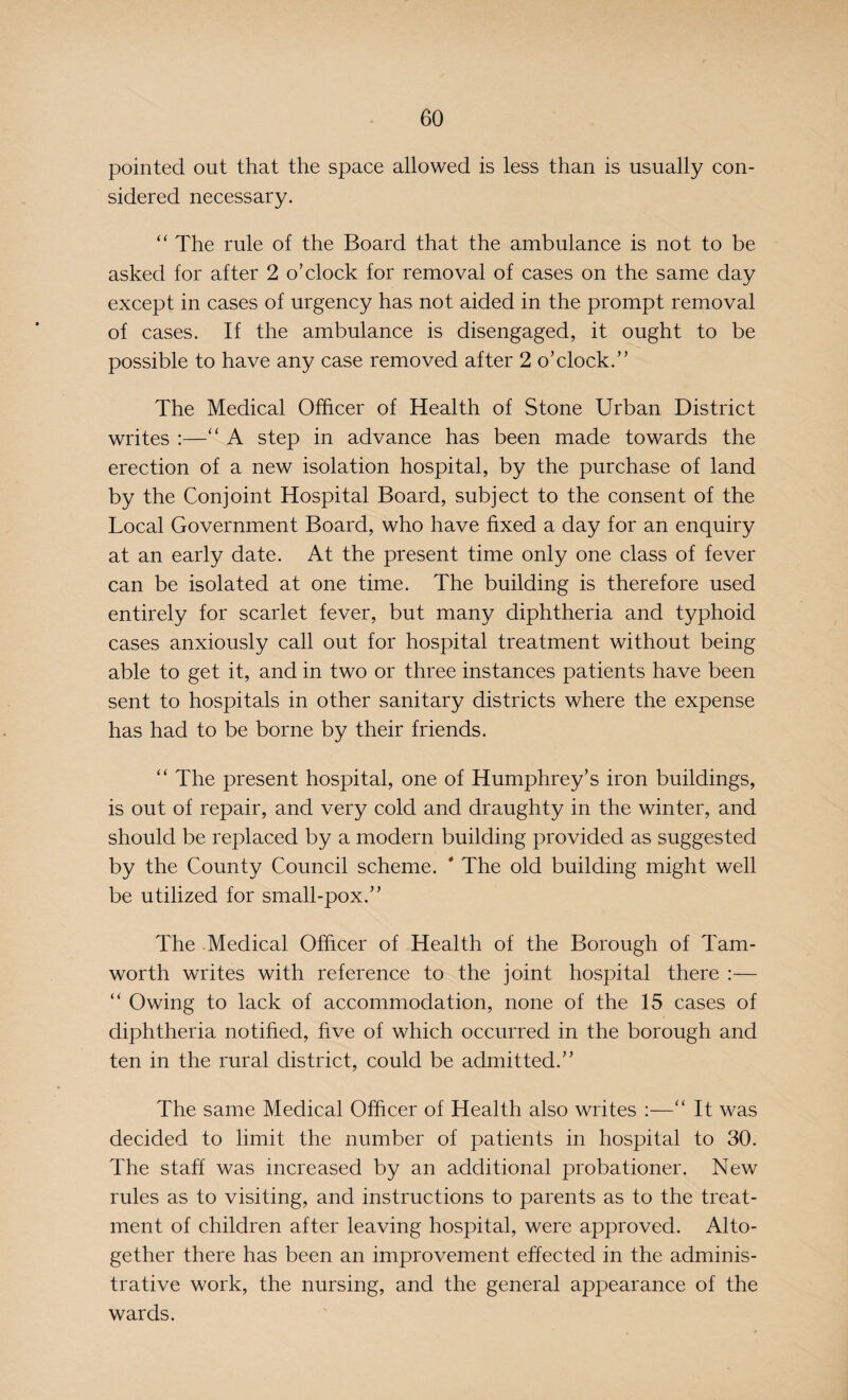 pointed out that the space allowed is less than is usually con¬ sidered necessary. “ The rule of the Board that the ambulance is not to be asked for after 2 o’clock for removal of cases on the same day except in cases of urgency has not aided in the prompt removal of cases. If the ambulance is disengaged, it ought to be possible to have any case removed after 2 o’clock.” The Medical Officer of Health of Stone Urban District writes :—“ A step in advance has been made towards the erection of a new isolation hospital, by the purchase of land by the Conjoint Hospital Board, subject to the consent of the Local Government Board, who have fixed a day for an enquiry at an early date. At the present time only one class of fever can be isolated at one time. The building is therefore used entirely for scarlet fever, but many diphtheria and typhoid cases anxiously call out for hospital treatment without being able to get it, and in two or three instances patients have been sent to hospitals in other sanitary districts where the expense has had to be borne by their friends. “ The present hospital, one of Humphrey’s iron buildings, is out of repair, and very cold and draughty in the winter, and should be replaced by a modern building provided as suggested by the County Council scheme. * The old building might well be utilized for small-pox.” The Medical Officer of Health of the Borough of Tam- worth writes with reference to the joint hospital there :— “ Owing to lack of accommodation, none of the 15 cases of diphtheria notified, five of which occurred in the borough and ten in the rural district, could be admitted.” The same Medical Officer of Health also writes :—“ It was decided to limit the number of patients in hospital to 30. The staff was increased by an additional probationer. New rules as to visiting, and instructions to parents as to the treat¬ ment of children after leaving hospital, were approved. Alto¬ gether there has been an improvement effected in the adminis¬ trative work, the nursing, and the general appearance of the wards.