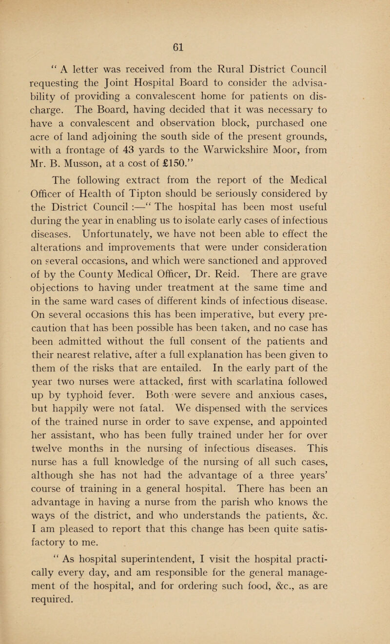 “ A letter was received from the Rural District Council requesting the Joint Hospital Board to consider the advisa¬ bility of providing a convalescent home for patients on dis¬ charge. The Board, having decided that it was necessary to have a convalescent and observation block, purchased one acre of land adjoining the south side of the present grounds, with a frontage of 43 yards to the Warwickshire Moor, from Mr. B. Musson, at a cost of £150.” The following extract from the report of the Medical Officer of Health of Tipton should be seriously considered by the District Council :—“ The hospital has been most useful during the year in enabling us to isolate early cases of infectious diseases. Unfortunately, we have not been able to effect the alterations and improvements that were under consideration on several occasions, and which were sanctioned and approved of by the County Medical Officer, Dr. Reid. There are grave objections to having under treatment at the same time and in the same ward cases of different kinds of infectious disease. On several occasions this has been imperative, but every pre¬ caution that has been possible has been taken, and no case has been admitted without the full consent of the patients and their nearest relative, after a full explanation has been given to them of the risks that are entailed. In the early part of the year two nurses were attacked, first with scarlatina followed up by typhoid fever. Both were severe and anxious cases, but happily were not fatal. We dispensed with the services of the trained nurse in order to save expense, and appointed her assistant, who has been fully trained under her for over twelve months in the nursing of infectious diseases. This nurse has a full knowledge of the nursing of all such cases, although she has not had the advantage of a three years’ course of training in a general hospital. There has been an advantage in having a nurse from the parish who knows the ways of the district, and who understands the patients, &c. I am pleased to report that this change has been quite satis¬ factory to me. “ As hospital superintendent, I visit the hospital practi¬ cally every day, and am responsible for the general manage¬ ment of the hospital, and for ordering such food, &c., as are required.