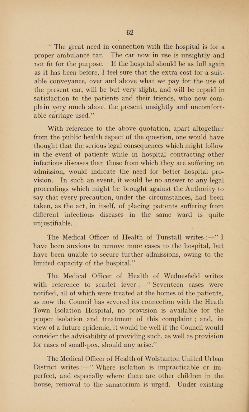 “ The great need in connection with the hospital is for a proper ambulance car. The car now in use is unsightly and not fit for the purpose. If the hospital should be as full again as it has been before, I feel sure that the extra cost for a suit¬ able conveyance, over and above what we pay for the use of the present car, will be but very slight, and will be repaid in satisfaction to the patients and their friends, who now com¬ plain very much about the present unsightly and uncomfort¬ able carriage used.” With reference to the above quotation, apart altogether from the public health aspect of the question, one would have thought that the serious legal consequences which might follow in the event of patients while in hospital contracting other infectious diseases than those from which they are suffering on admission, would indicate the need for better hospital pro¬ vision. In such an event, it would be no answer to any legal proceedings which might be brought against the Authority to say that every precaution, under the circumstances, had been taken, as the act, in itself, of placing patients suffering from different infectious diseases in the same ward is quite unj ustifiable. The Medical Officer of Health of Tunstall writes :—“ I have been anxious to remove more cases to the hospital, but have been unable to secure further admissions, owing to the limited capacity of the hospital.” The Medical Officer of Health of Wednesfield writes with reference to scarlet fever :—“ Seventeen cases were notified, all of which were treated at the homes of the patients, as now the Council has severed its connection with the Heath Town Isolation Hospital, no provision is available for the proper isolation and treatment of this complaint ; and, in view of a future epidemic, it would be well if the Council would consider the advisability of providing such, as well as provision for cases of small-pox, should any arise.” The Medical Officer of Health of Wolstanton United Urban District writes :—“ Where isolation is impracticable or im¬ perfect, and especially where there are other children in the house, removal to the sanatorium is urged. Under existing