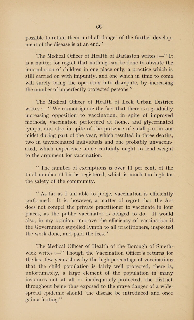 possible to retain them until all danger of the further develop¬ ment of the disease is at an end.” The Medical Officer of Health of Darlas ton writes :—“ It is a matter for regret that nothing can be done to obviate the innoculation of children in one place only, a practice which is still carried on with impunity, and one which in time to come will surely bring the operation into disrepute, by increasing the number of imperfectly protected persons.” The Medical Officer of Health of Leek Urban District writes :—“ We cannot ignore the fact that there is a gradually increasing opposition to vaccination, in spite of improved methods, vaccination performed at home, and glycerinated lymph, and also in spite of the presence of small-pox in our midst during part of the year, which resulted in three deaths, two in unvaccinated individuals and one probably unvaccin¬ ated, which experience alone certainly ought to lend weight to the argument for vaccination. “ The number of exemptions is over 11 per cent, of the total number of births registered, which is much too high for the safety of the community. “ As far as I am able to judge, vaccination is efficiently performed. It is, however, a matter of regret that the Act does not compel the private practitioner to vaccinate in four places, as the public vaccinator is obliged to do. It would also, in my opinion, improve the efficiency of vaccination if the Government supplied lymph to all practitioners, inspected the work done, and paid the fees.” The Medical Officer of Health of the Borough of Smeth¬ wick writes :—“ Though the Vaccination Officer’s returns for the last few years show by the high percentage of vaccinations that the child population is fairly well protected, there is, unfortunately, a large element of the population in many instances not at all or inadequately protected, the district throughout being thus exposed to the grave danger of a wide¬ spread epidemic should the disease be introduced and once gain a footing.”