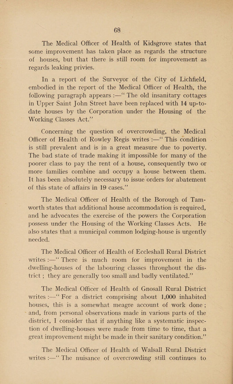 The Medical Officer of Health of Kidsgrove states that some improvement has taken place as regards the structure of houses, but that there is still room for improvement as regards leaking privies. In a report of the Surveyor of the City of Lichfield, embodied in the report of the Medical Officer of Health, the following paragraph appears :—“ The old insanitary cottages in Upper Saint John Street have been replaced with 14 up-to- date houses by the Corporation under the Housing of the Working Classes Act.” Concerning the question of overcrowding, the Medical Officer of Health of Rowley Regis writes :—“ This condition is still prevalent and is in a great measure due to poverty. The bad state of trade making it impossible for many of the poorer class to pay the rent of a house, consequently two or more families combine and occupy a house between them. It has been absolutely necessary to issue orders for abatement of this state of affairs in 19 cases.” The Medical Officer of Health of the Borough of Tam- worth states that additional house accommodation is required, and he advocates the exercise of the powers the Corporation possess under the Housing of the Working Classes Acts. He also states that a municipal common lodging-house is urgently needed. The Medical Officer of Health of Eccleshall Rural District writes :—“ There is much room for improvement in the dwelling-houses of the labouring classes throughout the dis¬ trict ; they are generally too small and badly ventilated.” The Medical Officer of Health of Gnosall Rural District writes :—“ For a district comprising about 1,000 inhabited houses, this is a somewhat meagre account of work done ; and, from personal observations made in various parts of the district, I consider that if anything like a systematic inspec¬ tion of dwelling-houses were made from time to time, that a great improvement might be made in their sanitary condition.” The Medical Officer of Health of Walsall Rural District writes :—“ The nuisance of overcrowding still continues to