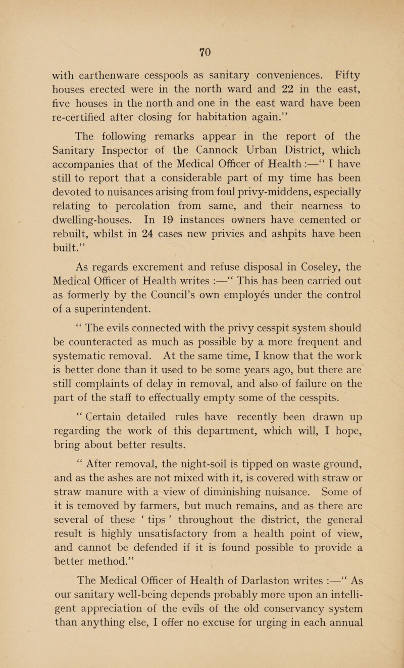 with earthenware cesspools as sanitary conveniences. Fifty houses erected were in the north ward and 22 in the east, five houses in the north and one in the east ward have been re-certified after closing for habitation again.’’ The following remarks appear in the report of the Sanitary Inspector of the Cannock Urban District, which accompanies that of the Medical Officer of Health:—“ I have still to report that a considerable part of my time has been devoted to nuisances arising from foul privy-middens, especially relating to percolation from same, and their nearness to dwelling-houses. In 19 instances owners have cemented or rebuilt, whilst in 24 cases new privies and ashpits have been built.” As regards excrement and refuse disposal in Coseley, the Medical Officer of Health writes :—“ This has been carried out as formerly by the Council’s own employes under the control of a superintendent. “ The evils connected with the privy cesspit system should be counteracted as much as possible by a more frequent and systematic removal. At the same time, I know that the work is better done than it used to be some years ago, but there are still complaints of delay in removal, and also of failure on the part of the staff to effectually empty some of the cesspits. “ Certain detailed rules have recently been drawn up regarding the work of this department, which will, I hope, bring about better results. “ After removal, the night-soil is tipped on waste ground, and as the ashes are not mixed with it, is covered with straw or straw manure with a view of diminishing nuisance. Some of it is removed by farmers, but much remains, and as there are several of these ‘ tips ’ throughout the district, the general result is highly unsatisfactory from a health point of view, and cannot be defended if it is found possible to provide a better method.” The Medical Officer of Health of Darlas ton writes :—“ As our sanitary well-being depends probably more upon an intelli¬ gent appreciation of the evils of the old conservancy system than anything else, I offer no excuse for urging in each annual