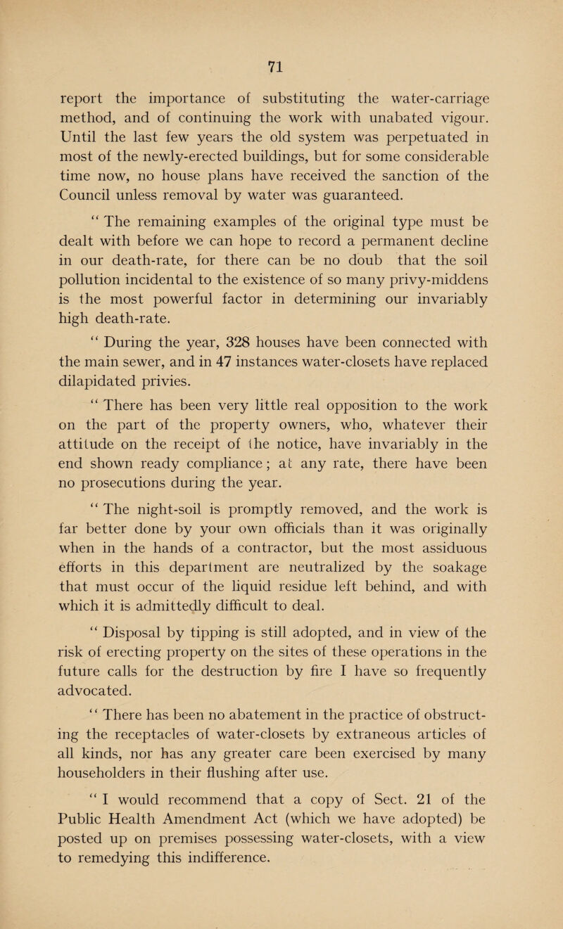 report the importance of substituting the water-carriage method, and of continuing the work with unabated vigour. Until the last few years the old system was perpetuated in most of the newly-erected buildings, but for some considerable time now, no house plans have received the sanction of the Council unless removal by water was guaranteed. “ The remaining examples of the original type must be dealt with before we can hope to record a permanent decline in our death-rate, for there can be no doub that the soil pollution incidental to the existence of so many privy-middens is the most powerful factor in determining our invariably high death-rate. “ During the year, 328 houses have been connected with the main sewer, and in 47 instances water-closets have replaced dilapidated privies. “ There has been very little real opposition to the work on the part of the property owners, who, whatever their attitude on the receipt of the notice, have invariably in the end shown ready compliance; at any rate, there have been no prosecutions during the year. “ The night-soil is promptly removed, and the work is far better done by your own officials than it was originally when in the hands of a contractor, but the most assiduous efforts in this department are neutralized by the soakage that must occur of the liquid residue left behind, and with which it is admittedly difficult to deal. “ Disposal by tipping is still adopted, and in view of the risk of erecting property on the sites of these operations in the future calls for the destruction by fire I have so frequently advocated. ‘ ‘ There has been no abatement in the practice of obstruct¬ ing the receptacles of water-closets by extraneous articles of all kinds, nor has any greater care been exercised by many householders in their flushing after use. “ I would recommend that a copy of Sect. 21 of the Public Health Amendment Act (which we have adopted) be posted up on premises possessing water-closets, with a view to remedying this indifference.