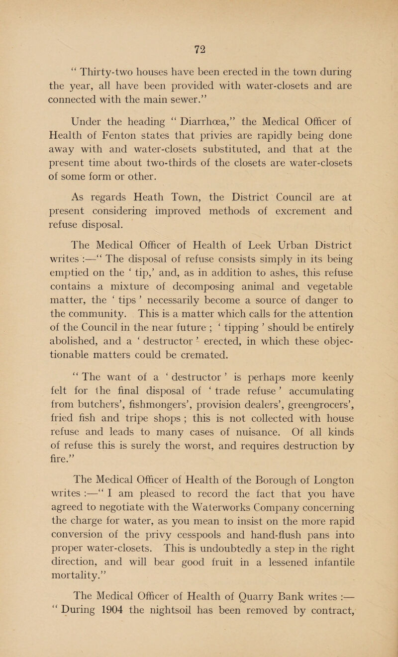 “ Thirty-two houses have been erected in the town during the year, all have been provided with water-closets and are connected with the main sewer.” Under the heading “ Diarrhoea,” the Medical Officer of Health of Fenton states that privies are rapidly being done away with and water-closets substituted, and that at the present time about two-thirds of the closets are water-closets of some form or other. As regards Heath Town, the District Council are at present considering improved methods of excrement and refuse disposal. The Medical Officer of Health of Leek Urban District writes :—“ The disposal of refuse consists simply in its being emptied on the ‘ tip,’ and, as in addition to ashes, this refuse contains a mixture of decomposing animal and vegetable matter, the ‘ tips ’ necessarily become a source of danger to the community. This is a matter which calls for the attention of the Council in the near future ; ‘ tipping ’ should be entirely abolished, and a ‘ destructor ’ erected, in which these objec¬ tionable matters could be cremated. “ The want of a ‘ destructor ’ is perhaps more keenly felt for the final disposal of ‘ trade refuse ’ accumulating from butchers’, fishmongers’, provision dealers’, greengrocers’, fried fish and tripe shops ; this is not collected with house refuse and leads to many cases of nuisance. Of all kinds of refuse this is surely the worst, and requires destruction by fire.” The Medical Officer of Health of the Borough of Longton writes :—“ I am pleased to record the fact that you have agreed to negotiate with the Waterworks Company concerning the charge for water, as you mean to insist on the more rapid conversion of the privy cesspools and hand-flush pans into proper water-closets. This is undoubtedly a step in the right direction, and will bear good fruit in a lessened infantile mortality.” The Medical Officer of Health of Quarry Bank writes :— “ During 1904 the nightsoil has been removed by contract,