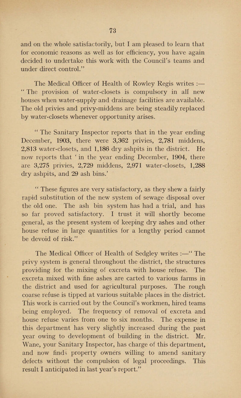 and on the whole satisfactorily, but I am pleased to learn that for economic reasons as well as for efficiency, you have again decided to undertake this work with the Council's teams and under direct control.’’ The Medical Officer of Health of Rowley Regis writes :— “ The provision of water-closets is compulsory in all new houses when water-supply and drainage facilities are available. The old privies and privy-middens are being steadily replaced by water-closets whenever opportunity arises. “ The Sanitary Inspector reports that in the year ending December, 1903, there were 3,362 privies, 2,781 middens, 2,813 water-closets, and 1,186 dry ashpits in the district. He now reports that ‘ in the year ending December, 1904, there are 3,275 privies, 2,729 middens, 2,971 water-closets, 1,288 dry ashpits, and 29 ash bins.’ “ These figures are very satisfactory, as they shew a fairly rapid substitution of the new system of sewage disposal over the old one. The ash bin system has had a trial, and has so far proved satisfactory. I trust it will shortly become general, as the present system of keeping dry ashes and other house refuse in large quantities for a lengthy period cannot be devoid of risk.” The Medical Officer of Health of Sedgley writes :—“ The privy system is general throughout the district, the structures providing for the mixing of excreta with house refuse. The excreta mixed with fine ashes are carted to various farms in the district and used for agricultural purposes. The rough coarse refuse is tipped at various suitable places in the district. This work is carried out by the Council’s workmen, hired teams being employed. The frequency of removal of excreta and house refuse varies from one to six months. The expense in this department has very slightly increased during the past year owing to development of building in the district. Mr. Wane, your Sanitary Inspector, has charge of this department, and now finds property owners willing to amend sanitary defects without the compulsion of legal proceedings. This result I anticipated in last year’s report.”