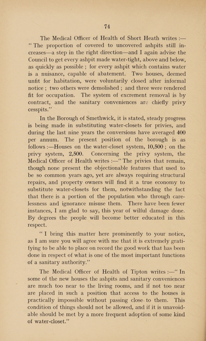 The Medical Officer of Health of Short Heath writes :— “ The proportion of covered to uncovered ashpits still in¬ creases—a step in the right direction—and I again advise the Council to get every ashpit made water-tight, above and below, as quickly as possible ; for every ashpit which contains water is a nuisance, capable of abatement. Two houses, deemed unfit for habitation, were voluntarily closed after informal notice ; two others were demolished ; and three were rendered fit for occupation. The system of excrement removal is by contract, and the sanitary conveniences are chiefly privy cesspits.’ ’ In the Borough of Smethwick, it is stated, steady progress is being made in substituting water-closets for privies, and during the last nine years the conversions have averaged 400 per annum. The present position of the borough is as follows :—Houses on the water-closet system, 10,500 ; on the privy system, 2,500. Concerning the privy system, the Medical Officer of Health writes :—“The privies that remain, though none present the objectionable features that used to be so common years ago, yet are always requiring structural repairs, and property owners will find it a true economy to substitute water-closets for them, notwithstanding the fact that there is a portion of the population who through care¬ lessness and ignorance misuse them. There have been fewer instances, I am glad to say, this year of wilful damage done. By degrees the people will become better educated in this respect. “ I bring this matter here prominently to your notice, as I am sure you will agree with me that it is extremely grati¬ fying to be able to place on record the good work that has been done in respect of what is one of the most important functions of a sanitary authority.” The Medical Officer of Health of Tipton writes :—“ In some of the new houses the ashpits and sanitary conveniences are much too near to the living rooms, and if not too near are placed in such a position that access to the houses is practically impossible without passing close to them. This condition of things should not be allowed, and if it is unavoid¬ able should be met by a more frequent adoption of some kind of water-closet.”