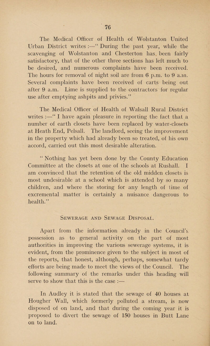 The Medical Officer of Health of Wolstanton United Urban District writes :—“ During the past year, while the scavenging of Wolstanton and Chesterton has been fairly satisfactory, that of the other three sections has left much to be desired, and numerous complaints have been received. The hours for removal of night soil are from 6 p.m. to 9 a.in. Several complaints have been received of carts being out after 9 a.m. Lime is supplied to the contractors for regular use after emptying ashpits and privies.” The Medical Officer of Health of Walsall Rural District writes :—“ I have again pleasure in reporting the fact that a number of earth closets have been replaced by water-closets at Heath End, Pelsall. The landlord, seeing the improvement in the property which had already been so treated, of his own accord, carried out this most desirable alteration. “ Nothing has yet been done by the County Education Committee at the closets at one of the schools at Rushall. I am convinced that the retention of the old midden closets is most undesirable at a school which is attended by so many children, and where the storing for any length of lime of excremental matter is certainly a nuisance dangerous to health.” Sewerage and Sewage Disposal. Apart from the information already in the Council’s possession as to general activity on the part of most authorities in improving the various sewerage systems, it is evident, from the prominence given to the subject in most of the reports, that honest, although, perhaps, somewhat tardy efforts are being made to meet the views of the Council. The following summary of the remarks under this heading will serve to show that this is the case :— In Audley it is stated that the sewage of 40 houses at Hougher Wall, which formerly polluted a stream, is now disposed of on land, and that during the coming year it is proposed to divert the sewage of 150 houses in Butt Lane on to land.