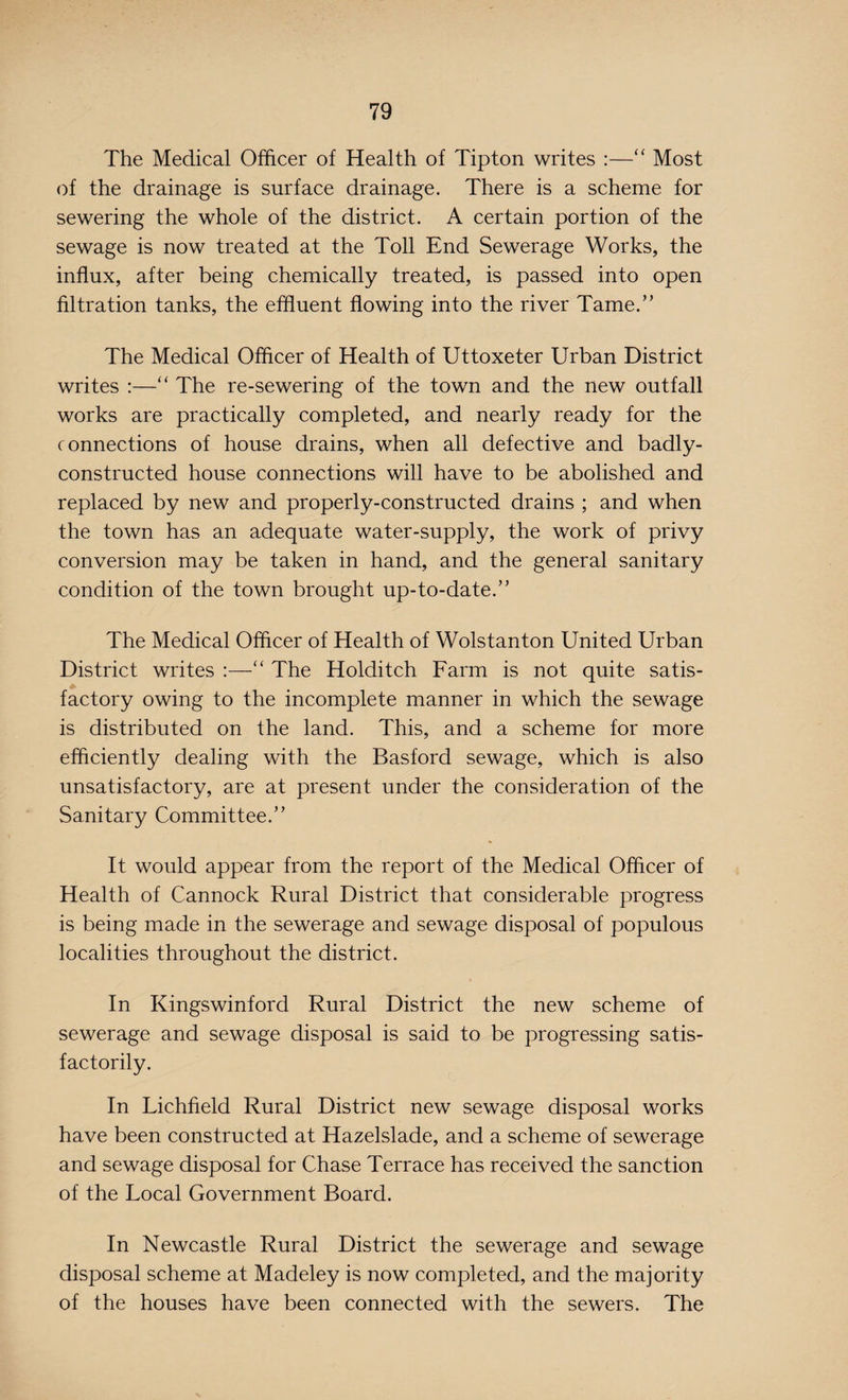 The Medical Officer of Health of Tipton writes :—“ Most of the drainage is surface drainage. There is a scheme for sewering the whole of the district. A certain portion of the sewage is now treated at the Toll End Sewerage Works, the influx, after being chemically treated, is passed into open filtration tanks, the effluent flowing into the river Tame.” The Medical Officer of Health of Uttoxeter Urban District writes :—“ The re-sewering of the town and the new outfall works are practically completed, and nearly ready for the connections of house drains, when all defective and badly- constructed house connections will have to be abolished and replaced by new and properly-constructed drains ; and when the town has an adequate water-supply, the work of privy conversion may be taken in hand, and the general sanitary condition of the town brought up-to-date.” The Medical Officer of Health of Wolstanton United Urban District writes :—“ The Holditch Farm is not quite satis¬ factory owing to the incomplete manner in which the sewage is distributed on the land. This, and a scheme for more efficiently dealing with the Basford sewage, which is also unsatisfactory, are at present under the consideration of the Sanitary Committee.” It would appear from the report of the Medical Officer of Health of Cannock Rural District that considerable progress is being made in the sewerage and sewage disposal of populous localities throughout the district. In Kingswinford Rural District the new scheme of sewerage and sewage disposal is said to be progressing satis¬ factorily. In Lichfield Rural District new sewage disposal works have been constructed at Hazelslade, and a scheme of sewerage and sewage disposal for Chase Terrace has received the sanction of the Local Government Board. In Newcastle Rural District the sewerage and sewage disposal scheme at Madeley is now completed, and the majority of the houses have been connected with the sewers. The