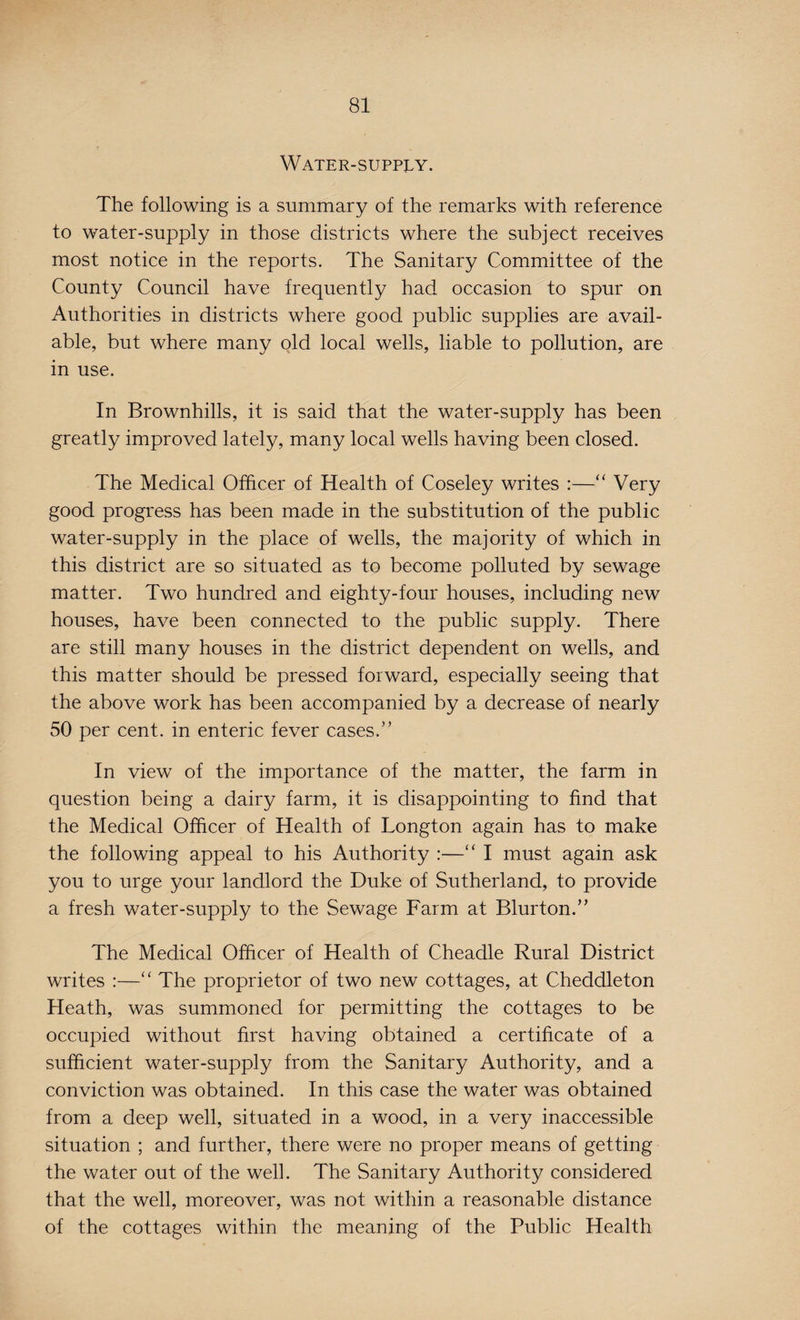 Water-supply. The following is a summary of the remarks with reference to water-supply in those districts where the subject receives most notice in the reports. The Sanitary Committee of the County Council have frequently had occasion to spur on Authorities in districts where good public supplies are avail¬ able, but where many old local wells, liable to pollution, are in use. In Brownhills, it is said that the water-supply has been greatly improved lately, many local wells having been closed. The Medical Officer of Health of Coseley writes :—“ Very good progress has been made in the substitution of the public water-supply in the place of wells, the majority of which in this district are so situated as to become polluted by sewage matter. Two hundred and eighty-four houses, including new houses, have been connected to the public supply. There are still many houses in the district dependent on wells, and this matter should be pressed forward, especially seeing that the above work has been accompanied by a decrease of nearly 50 per cent, in enteric fever cases.” In view of the importance of the matter, the farm in question being a dairy farm, it is disappointing to find that the Medical Officer of Health of Longton again has to make the following appeal to his Authority :—“ I must again ask you to urge your landlord the Duke of Sutherland, to provide a fresh water-supply to the Sewage Farm at Blurton.” The Medical Officer of Health of Cheadle Rural District writes :—“ The proprietor of two new cottages, at Cheddleton Heath, was summoned for permitting the cottages to be occupied without first having obtained a certificate of a sufficient water-supply from the Sanitary Authority, and a conviction was obtained. In this case the water was obtained from a deep well, situated in a wood, in a very inaccessible situation ; and further, there were no proper means of getting the water out of the well. The Sanitary Authority considered that the well, moreover, was not within a reasonable distance of the cottages within the meaning of the Public Health