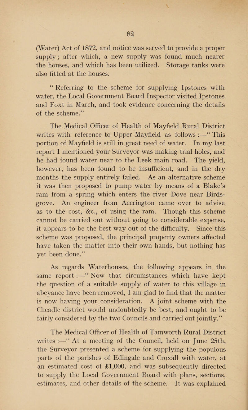 \ (Water) Act of 1872, and notice was served to provide a proper supply ; after which, a new supply was found much nearer the houses, and which has been utilized. Storage tanks were also fitted at the houses. “ Referring to the scheme for supplying Ipstones with water, the Local Government Board Inspector visited Ipstones and Foxt in March, and took evidence concerning the details of the scheme.’’ The Medical Officer of Health of Mayfield Rural District writes with reference to Upper Mayfield as follows :—“ This portion of Mayfield is still in great need of water. In my last report I mentioned your Surveyor was making trial holes, and he had found water near to the Leek main road. The yield, however, has been found to be insufficient, and in the dry months the supply entirely failed. As an alternative scheme it was then proposed to pump water by means of a Blake’s ram from a spring which enters the river Dove near Birds- grove. An engineer from Accrington came over to advise as to the cost, &c., of using the ram. Though this scheme cannot be carried out without going to considerable expense, it appears to be the best way out of the difficulty. Since this scheme was proposed, the principal property owners affected have taken the matter into their own hands, but nothing has yet been done.” As regards Waterhouses, the following appears in the same report :—“ Now that circumstances which have kept the question of a suitable supply of water to this village in abeyance have been removed, I am glad to find that the matter is now having your consideration. A joint scheme with the Cheadle district would undoubtedly be best, and ought to be fairly considered by the two Councils and carried out jointly.” The Medical Officer of Health of Tam worth Rural District writes :—“ At a meeting of the Council, held on June 25th, the Surveyor presented a scheme for supplying the populous parts of the parishes of Edingale and Croxall with water, at an estimated cost of £1,000, and was subsequently directed to supply the Local Government Board with plans, sections, estimates, and other details of the scheme. It was explained