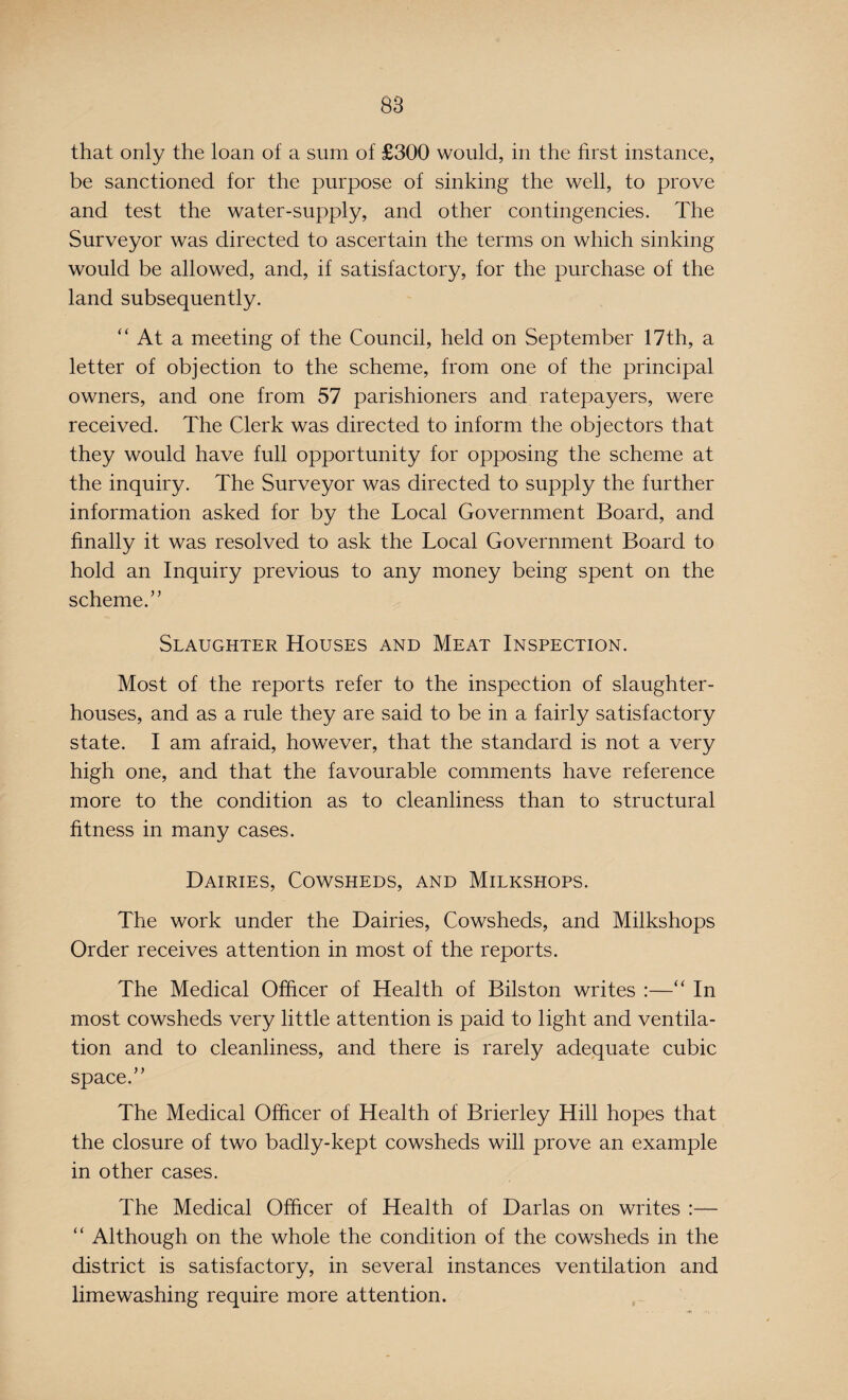 that only the loan of a sum of £300 would, in the first instance, be sanctioned for the purpose of sinking the well, to prove and test the water-supply, and other contingencies. The Surveyor was directed to ascertain the terms on which sinking would be allowed, and, if satisfactory, for the purchase of the land subsequently. “ At a meeting of the Council, held on September 17th, a letter of objection to the scheme, from one of the principal owners, and one from 57 parishioners and ratepayers, were received. The Clerk was directed to inform the objectors that they would have full opportunity for opposing the scheme at the inquiry. The Surveyor was directed to supply the further information asked for by the Local Government Board, and finally it was resolved to ask the Local Government Board to hold an Inquiry previous to any money being spent on the scheme.” Slaughter Houses and Meat Inspection. Most of the reports refer to the inspection of slaughter¬ houses, and as a rule they are said to be in a fairly satisfactory state. I am afraid, however, that the standard is not a very high one, and that the favourable comments have reference more to the condition as to cleanliness than to structural fitness in many cases. Dairies, Cowsheds, and Milkshops. The work under the Dairies, Cowsheds, and Milkshops Order receives attention in most of the reports. The Medical Officer of Health of Bilston writes :—“ In most cowsheds very little attention is paid to light and ventila¬ tion and to cleanliness, and there is rarely adequate cubic space.” The Medical Officer of Health of Brierley Hill hopes that the closure of two badly-kept cowsheds will prove an example in other cases. The Medical Officer of Health of Darlas on writes :— “ Although on the whole the condition of the cowsheds in the district is satisfactory, in several instances ventilation and limewashing require more attention.