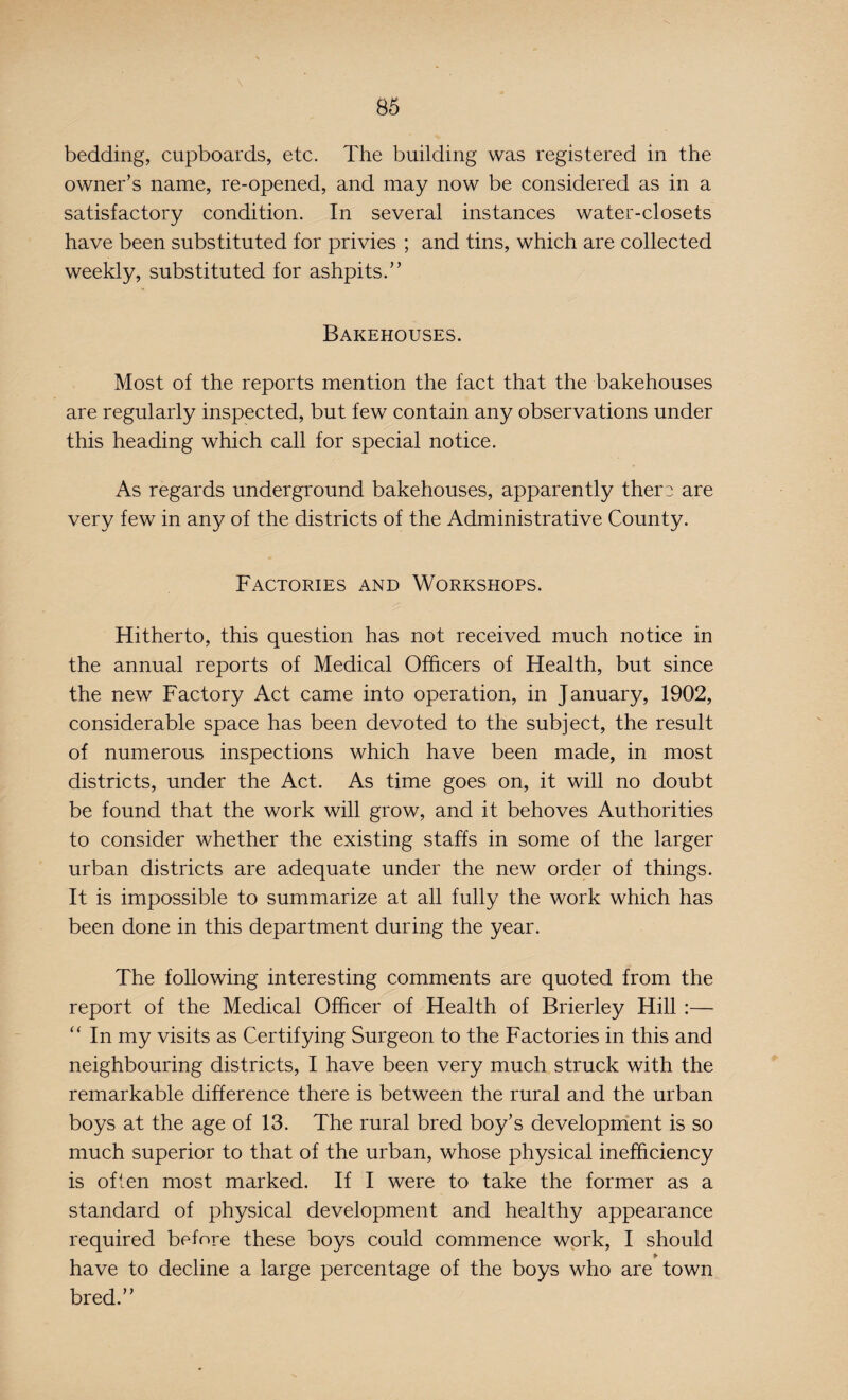 bedding, cupboards, etc. The building was registered in the owner’s name, re-opened, and may now be considered as in a satisfactory condition. In several instances water-closets have been substituted for privies ; and tins, which are collected weekly, substituted for ashpits.” Bakehouses. Most of the reports mention the fact that the bakehouses are regularly inspected, but few contain any observations under this heading which call for special notice. As regards underground bakehouses, apparently them are very few in any of the districts of the Administrative County. Factories and Workshops. Hitherto, this question has not received much notice in the annual reports of Medical Officers of Health, but since the new Factory Act came into operation, in January, 1902, considerable space has been devoted to the subject, the result of numerous inspections which have been made, in most districts, under the Act. As time goes on, it will no doubt be found that the work will grow, and it behoves Authorities to consider whether the existing staffs in some of the larger urban districts are adequate under the new order of things. It is impossible to summarize at all fully the work which has been done in this department during the year. The following interesting comments are quoted from the report of the Medical Officer of Health of Brierley Hill :— “ In my visits as Certifying Surgeon to the Factories in this and neighbouring districts, I have been very much struck with the remarkable difference there is between the rural and the urban boys at the age of 13. The rural bred boy’s development is so much superior to that of the urban, whose physical inefficiency is often most marked. If I were to take the former as a standard of physical development and healthy appearance required before these boys could commence work, I should have to decline a large percentage of the boys who are town bred.”