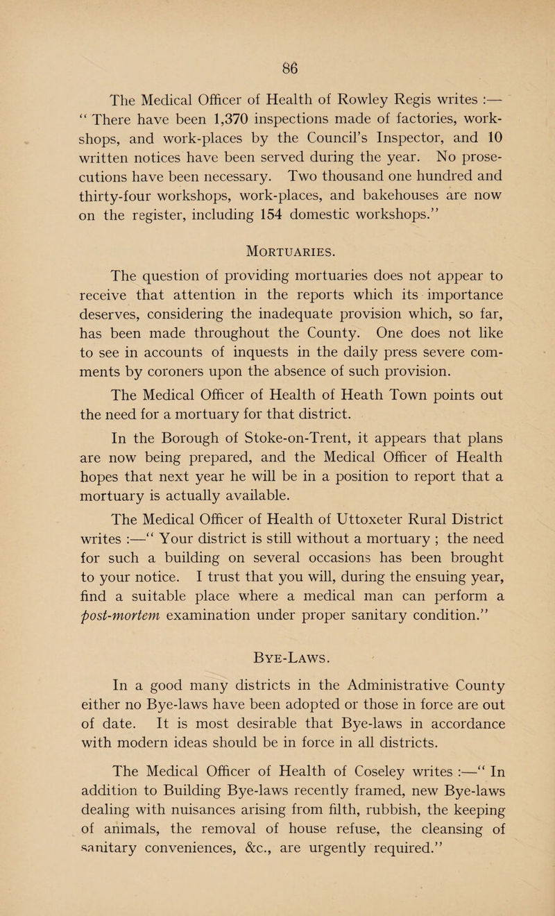 The Medical Officer of Health of Rowley Regis writes :— “ There have been 1,370 inspections made of factories, work¬ shops, and work-places by the Council's Inspector, and 10 written notices have been served during the year. No prose¬ cutions have been necessary. Two thousand one hundred and thirty-four workshops, work-places, and bakehouses are now on the register, including 154 domestic workshops.” Mortuaries. The question of providing mortuaries does not appear to receive that attention in the reports which its importance deserves, considering the inadequate provision which, so far, has been made throughout the County. One does not like to see in accounts of inquests in the daily press severe com¬ ments by coroners upon the absence of such provision. The Medical Officer of Health of Heath Town points out the need for a mortuary for that district. In the Borough of Stoke-on-Trent, it appears that plans are now being prepared, and the Medical Officer of Health hopes that next year he will be in a position to report that a mortuary is actually available. The Medical Officer of Health of Uttoxeter Rural District writes :—“ Your district is still without a mortuary ; the need for such a building on several occasions has been brought to your notice. I trust that you will, during the ensuing year, find a suitable place where a medical man can perform a post-mortem examination under proper sanitary condition.” Bye-Laws. In a good many districts in the Administrative County either no Bye-laws have been adopted or those in force are out of date. It is most desirable that Bye-laws in accordance with modern ideas should be in force in all districts. The Medical Officer of Health of Coseley writes :—“ In addition to Building Bye-laws recently framed, new Bye-laws dealing with nuisances arising from filth, rubbish, the keeping of animals, the removal of house refuse, the cleansing of -sanitary conveniences, &c., are urgently required.”