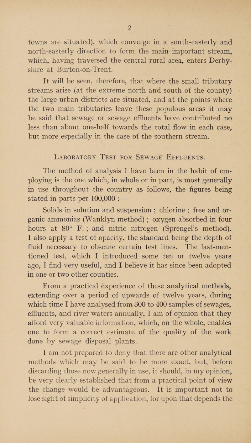 towns are situated), which converge in a south-easterly and north-easterly direction to form the main important stream, which, having traversed the central rural area, enters Derby¬ shire at Burton-on-Trent. It will be seen, therefore, that where the small tributary streams arise (at the extreme north and south of the county) the large urban districts are situated, and at the points where the two main tributaries leave these populous areas it may be said that sewage or sewage effluents have contributed no less than about one-half towards the total flow in each case, but more especially in the case of the southern stream. Laboratory Test for Sewage Effluents. The method of analysis I have been in the habit of em¬ ploying is the one which, in whole or in part, is most generally in use throughout the country as follows, the figures being stated in parts per 100,000 :— Solids in solution and suspension ; chlorine ; free and or¬ ganic ammonias (Wanklyn method) ; oxygen absorbed in four hours at 80° F. ; and nitric nitrogen (Sprengel’s method). I also apply a test of opacity, the standard being the depth of fluid necessary to obscure certain test lines. The last-men¬ tioned test, which I introduced some ten or twelve years ago, I find very useful, and I believe it has since been adopted in one or two other counties. From a practical experience of these analytical methods, extending over a period of upwards of twelve years, during which time I have analysed from 300 to 400 samples of sewages, effluents, and river waters annually, I am of opinion that they afford very valuable information, which, on the whole, enables one to form a correct estimate of the quality of the work done by sewage disposal plants. I am not prepared to deny that there are other analytical methods which may be said to be more exact, but, before discarding those now generally in use, it should, in my opinion, be very clearly established that from a practical point of view the change would be advantageous. It is important not to lose sight of simplicity of application, for upon that depends the