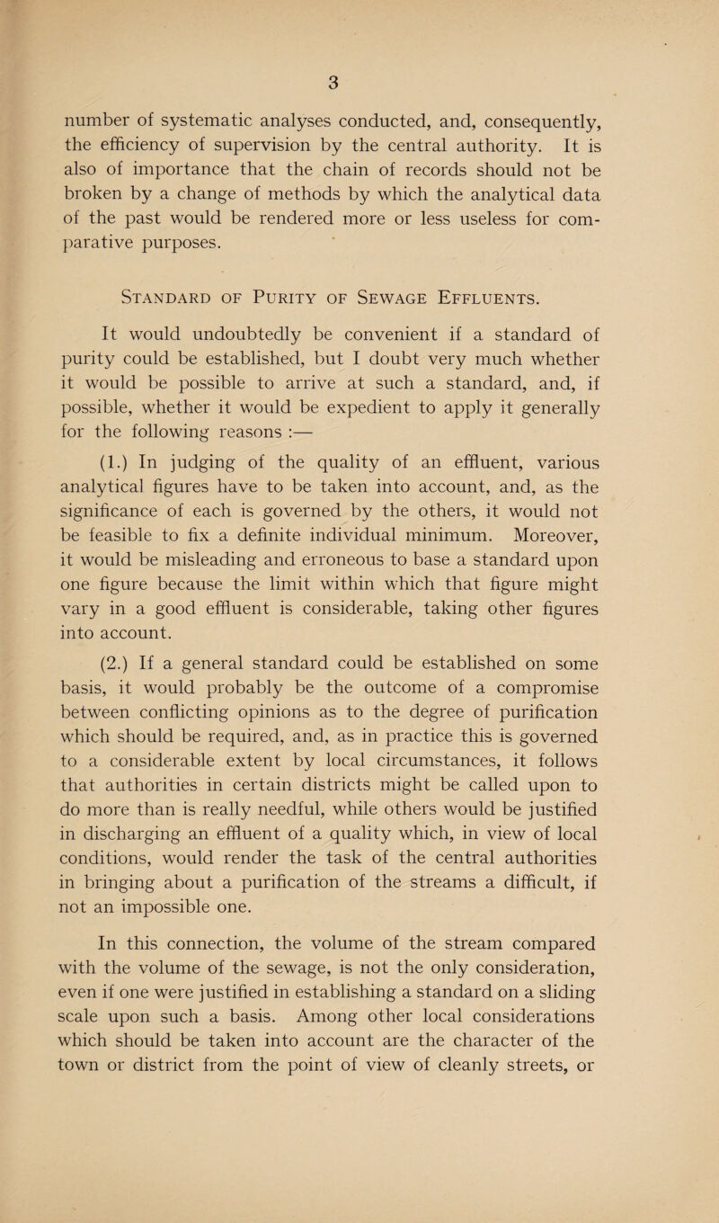 number of systematic analyses conducted, and, consequently, the efficiency of supervision by the central authority. It is also of importance that the chain of records should not be broken by a change of methods by which the analytical data of the past would be rendered more or less useless for com¬ parative purposes. Standard of Purity of Sewage Effluents. It would undoubtedly be convenient if a standard of purity could be established, but I doubt very much whether it would be possible to arrive at such a standard, and, if possible, whether it would be expedient to apply it generally for the following reasons :— (1.) In judging of the quality of an effluent, various analytical figures have to be taken into account, and, as the significance of each is governed by the others, it would not be feasible to fix a definite individual minimum. Moreover, it would be misleading and erroneous to base a standard upon one figure because the limit within which that figure might vary in a good effluent is considerable, taking other figures into account. (2.) If a general standard could be established on some basis, it would probably be the outcome of a compromise between conflicting opinions as to the degree of purification which should be required, and, as in practice this is governed to a considerable extent by local circumstances, it follows that authorities in certain districts might be called upon to do more than is really needful, while others would be justified in discharging an effluent of a quality which, in view of local conditions, would render the task of the central authorities in bringing about a purification of the streams a difficult, if not an impossible one. In this connection, the volume of the stream compared with the volume of the sewage, is not the only consideration, even if one were justified in establishing a standard on a sliding scale upon such a basis. Among other local considerations which should be taken into account are the character of the town or district from the point of view of cleanly streets, or