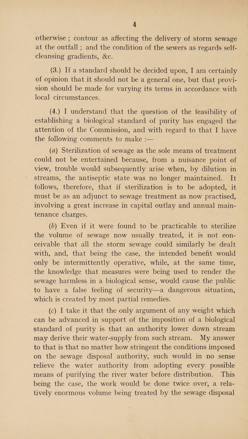 otherwise ; contour as affecting the delivery of storm sewage at the outfall ; and the condition of the sewers as regards self¬ cleansing gradients, &c. (3.) If a standard should be decided upon, I am certainly of opinion that it should not be a general one, but that provi¬ sion should be made for varying its terms in accordance with local circumstances. (4.) I understand that the question of the feasibility of establishing a biological standard of purity has engaged the attention of the Commission, and with regard to that I have the following comments to make :— (a) Sterilization of sewage as the sole means of treatment could not be entertained because, from a nuisance point of view, trouble would subsequently arise when, by dilution in streams, the antiseptic state was no longer maintained. It follows, therefore, that if sterilization is to be adopted, it must be as an adjunct to sewage treatment as now practised, involving a great increase in capital outlay and annual main¬ tenance charges. (b) Even if it were found to be practicable to sterilize the volume of sewage now usually treated, it is not con¬ ceivable that all the storm sewage could similarly be dealt with, and, that being the case, the intended benefit would only be intermittently operative, while, at the same time, the knowledge that measures were being used to render the sewage harmless in a biological sense, would cause the public to have a false feeling of security—a dangerous situation, which is created by most partial remedies. (c) I take it that the only argument of any weight which can be advanced in support of the imposition of a biological standard of purity is that an authority lower down stream may derive their water-supply from such stream. My answer to that is that no matter how stringent the conditions imposed on the sewage disposal authority, such would in no sense relieve the water authority from adopting every possible means of purifying the river water before distribution. This being the case, the work would be done twice over, a rela¬ tively enormous volume being treated by the sewage disposal