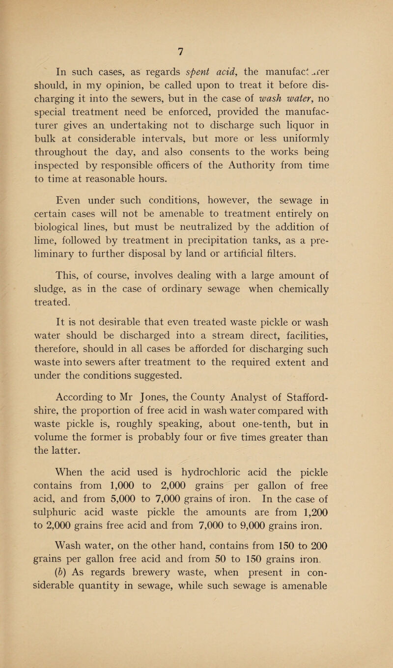 In such cases, as regards spent acid, the manufacturer should, in my opinion, be called upon to treat it before dis¬ charging it into the sewers, but in the case of wash water, no special treatment need be enforced, provided the manufac¬ turer gives an undertaking not to discharge such liquor in bulk at considerable intervals, but more or less uniformly throughout the day, and also consents to the works being inspected by responsible officers of the Authority from time to time at reasonable hours. Even under such conditions, however, the sewage in certain cases will not be amenable to treatment entirely on biological lines, but must be neutralized by the addition of lime, followed by treatment in precipitation tanks, as a pre¬ liminary to further disposal by land or artificial filters. This, of course, involves dealing with a large amount of sludge, as in the case of ordinary sewage when chemically treated. It is not desirable that even treated waste pickle or wash water should be discharged into a stream direct, facilities, therefore, should in all cases be afforded for discharging such waste into sewers after treatment to the required extent and under the conditions suggested. According to Mr Jones, the County Analyst of Stafford¬ shire, the proportion of free acid in wash water compared with waste pickle is, roughly speaking, about one-tenth, but in volume the former is probably four or five times greater than the latter. When the acid used is hydrochloric acid the pickle contains from 1,000 to 2,000 grains per gallon of free acid, and from 5,000 to 7,000 grains of iron. In the case of sulphuric acid waste pickle the amounts are from 1,200 to 2,000 grains free acid and from 7,000 to 9,000 grains iron. Wash water, on the other hand, contains from 150 to 200 grains per gallon free acid and from 50 to 150 grains iron. (b) As regards brewery waste, when present in con¬ siderable quantity in sewage, while such sewage is amenable