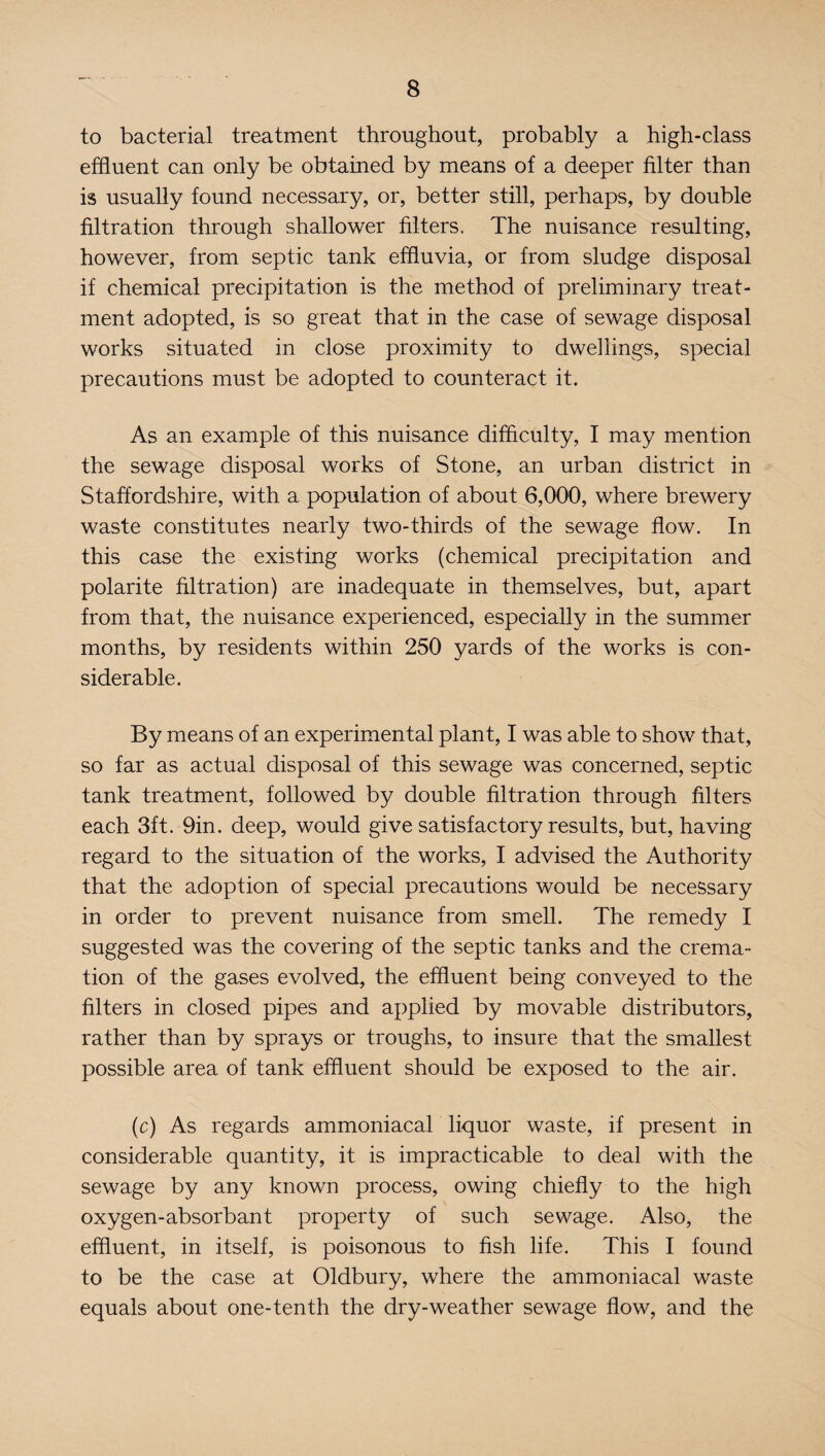 to bacterial treatment throughout, probably a high-class effluent can only be obtained by means of a deeper filter than is usually found necessary, or, better still, perhaps, by double filtration through shallower filters. The nuisance resulting, however, from septic tank effluvia, or from sludge disposal if chemical precipitation is the method of preliminary treat¬ ment adopted, is so great that in the case of sewage disposal works situated in close proximity to dwellings, special precautions must be adopted to counteract it. As an example of this nuisance difficulty, I may mention the sewage disposal works of Stone, an urban district in Staffordshire, with a population of about 6,000, where brewery waste constitutes nearly two-thirds of the sewage flow. In this case the existing works (chemical precipitation and polarite filtration) are inadequate in themselves, but, apart from that, the nuisance experienced, especially in the summer months, by residents within 250 yards of the works is con¬ siderable. By means of an experimental plant, I was able to show that, so far as actual disposal of this sewage was concerned, septic tank treatment, followed by double filtration through filters each 3ft. 9in. deep, would give satisfactory results, but, having regard to the situation of the works, I advised the Authority that the adoption of special precautions would be necessary in order to prevent nuisance from smell. The remedy I suggested was the covering of the septic tanks and the crema¬ tion of the gases evolved, the effluent being conveyed to the filters in closed pipes and applied by movable distributors, rather than by sprays or troughs, to insure that the smallest possible area of tank effluent should be exposed to the air. (c) As regards ammoniacal liquor waste, if present in considerable quantity, it is impracticable to deal with the sewage by any known process, owing chiefly to the high oxygen-absorbant property of such sewage. Also, the effluent, in itself, is poisonous to fish life. This I found to be the case at Oldbury, where the ammoniacal waste equals about one-tenth the dry-weather sewage flow, and the