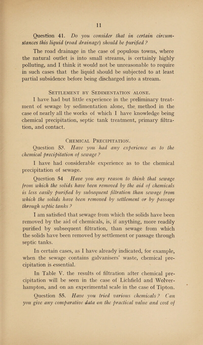 Question 41. Do you consider that in certain circum¬ stances this liquid (road drainage) should be purified ? The road drainage in the case of populous towns, where the natural outlet is into small streams, is certainly highly polluting, and I think it would not be unreasonable to require in such cases that the liquid should be subjected to at least partial subsidence before being discharged into a stream. Settlement by Sedimentation alone. I have had but little experience in the preliminary treat¬ ment of sewage by sedimentation alone, the method in the case of nearly all the works of which I have knowledge being chemical precipitation, septic tank treatment, primary filtra¬ tion, and contact. Chemical Precipitation. Question 53. Have you had any experience as to the chemical precipitation of sewage ? I have had considerable experience as to the chemical precipitation of sewage. Question 54 Have you any reason to think that sewage from which the solids have been removed by the aid of chemicals is less easily purified by subsequent filtration than sewage from which the solids have been removed by settlement or by passage through septic tanks ? I am satisfied that sewage from which the solids have been removed by the aid of chemicals, is, if anything, more readily purified by subsequent filtration, than sewage from which the solids have been removed by settlement or passage through septic tanks. In certain cases, as I have already indicated, for example, when the sewage contains galvanisers’ waste, chemical pre¬ cipitation is .essential. In Table V. the results of filtration after chemical pre¬ cipitation will be seen in the case of Lichfield and Wolver¬ hampton, and on an experimental scale in the case of Tipton. Question 55. Have you tried various chemicals ? Can you give any comparative data on the practical value and cost of