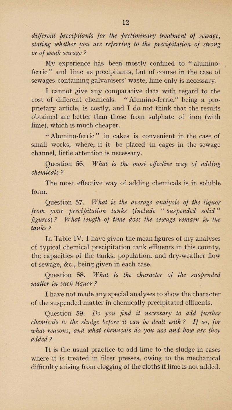 different precipitants for the preliminary treatment of sewage, stating whether you are referring to the precipitation of strong or of weak sewage ? My experience has been mostly confined to “ alumino- ferric ” and lime as precipitants, but of course in the case of sewages containing galvanisers’ waste, lime only is necessary. I cannot give any comparative data with regard to the cost of different chemicals. “ Alumino-ferric,n being a pro¬ prietary article, is costly, and I do not think that the results obtained are better than those from sulphate of iron (with lime), which is much cheaper. “ Alumino-ferric ” in cakes is convenient in the case of small works, where, if it be placed in cages in the sewage channel, little attention is necessary. Question 56. What is the most effective way of adding chemicals ? The most effective way of adding chemicals is in soluble form. Question 57. What is the average analysis of the liquor from your precipitation tanks (include “ suspended solid ” figures) ? What length of time does the sewage remain in the tanks ? In Table IV. I have given the mean figures of my analyses of typical chemical precipitation tank effluents in this county, the capacities of the tanks, population, and dry-weather flow of sewage, &c., being given in each case. Question 58. What is the character of the suspended matter in such liquor ? I have not made any special analyses to show the character of the suspended matter in chemically precipitated effluents. Question 59. Do you find it necessary to add further chemicals to the sludge before it can be dealt with ? If so, for what reasons, and what chemicals do you use and how are they added ? It is the usual practice to add lime to the sludge in cases where it is treated in filter presses, owing to the mechanical difficulty arising from clogging of the cloths if lime is not added.