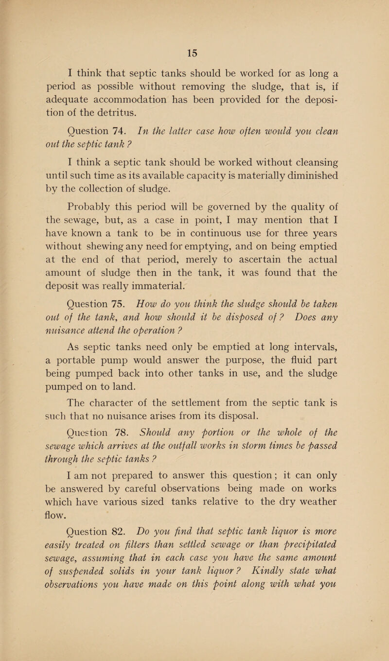 I think that septic tanks should be worked for as long a period as possible without removing the sludge, that is, if adequate accommodation has been provided for the deposi¬ tion of the detritus. Question 74. In the latter case how often would you clean out the septic tank ? I think a septic tank should be worked without cleansing until such time as its available capacity is materially diminished by the collection of sludge. Probably this period will be governed by the quality of the sewage, but, as a case in point, I may mention that I have known a tank to be in continuous use for three years without shewing any need for emptying, and on being emptied at the end of that period, merely to ascertain the actual amount of sludge then in the tank, it was found that the deposit was really immaterial. Question 75. How do you think the sludge should be taken out of the tank, and how should it be disposed of ? Does any nuisance attend the operation ? As septic tanks need only be emptied at long intervals, a portable pump would answer the purpose, the fluid part being pumped back into other tanks in use, and the sludge pumped on to land. The character of the settlement from the septic tank is such that no nuisance arises from its disposal. Question 78. Should any portion or the whole of the sewage which arrives at the outfall works in storm times be passed through the septic tanks ? I am not prepared to answer this question; it can only be answered by careful observations being made on works which have various sized tanks relative to the dry weather flow. Question 82. Do you find that septic tank liquor is more easily treated on filters than settled sewage or than precipitated sewage, assuming that in each case you have the same amount of suspended solids in your tank liquor ? Kindly state what observations you have made on this point along with what you