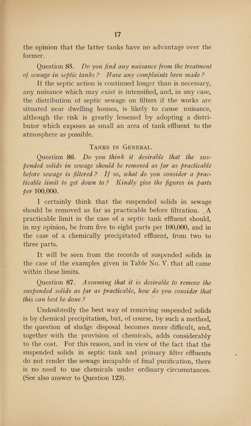 the opinion that the latter tanks have no advantage over the former. Question 85. Do you find any nuisance from the treatment of sewage in septic tanks ? Have any complaints been made ? If the septic action is continued longer than is necessary, any nuisance which may exist is intensified, and, in any case, the distribution of septic sewage on filters if the works are situated near dwelling houses, is likely to cause nuisance, although the risk is greatly lessened by adopting a distri¬ butor which exposes as small an area of tank effluent to the atmosphere as possible. Tanks in General. Question 86. Do you think it desirable that the sus¬ pended solids in sewage should be removed as far as practicable before sewage is filtered? If so, what do you consider a prac¬ ticable limit to get down to ? Kindly give the figures in parts per 100,000. I certainly think that the suspended solids in sewage should be removed as far as practicable before filtration. A practicable limit in the case of a septic tank effluent should, in my opinion, be from five to eight parts per 100,000, and in the case of a chemically precipitated effluent, from two to three parts. It will be seen from the records of suspended solids in the case of the examples given in Table No. V. that all came within these limits. Question 87. Assuming that it is desirable to remove the suspended solids as far as practicable, how do you consider that this can best be done ? Undoubtedly the best way of removing suspended solids is by chemical precipitation, but, of course, by such a method, the question of sludge disposal becomes more difficult, and, together with the provision of chemicals, adds considerably to the cost. For this reason, and in view of the fact that the suspended solids in septic tank and primary filter effluents do not render the sewage incapable of final purification, there is no need to use chemicals under ordinary circumstances. (See also answer to Question 123).